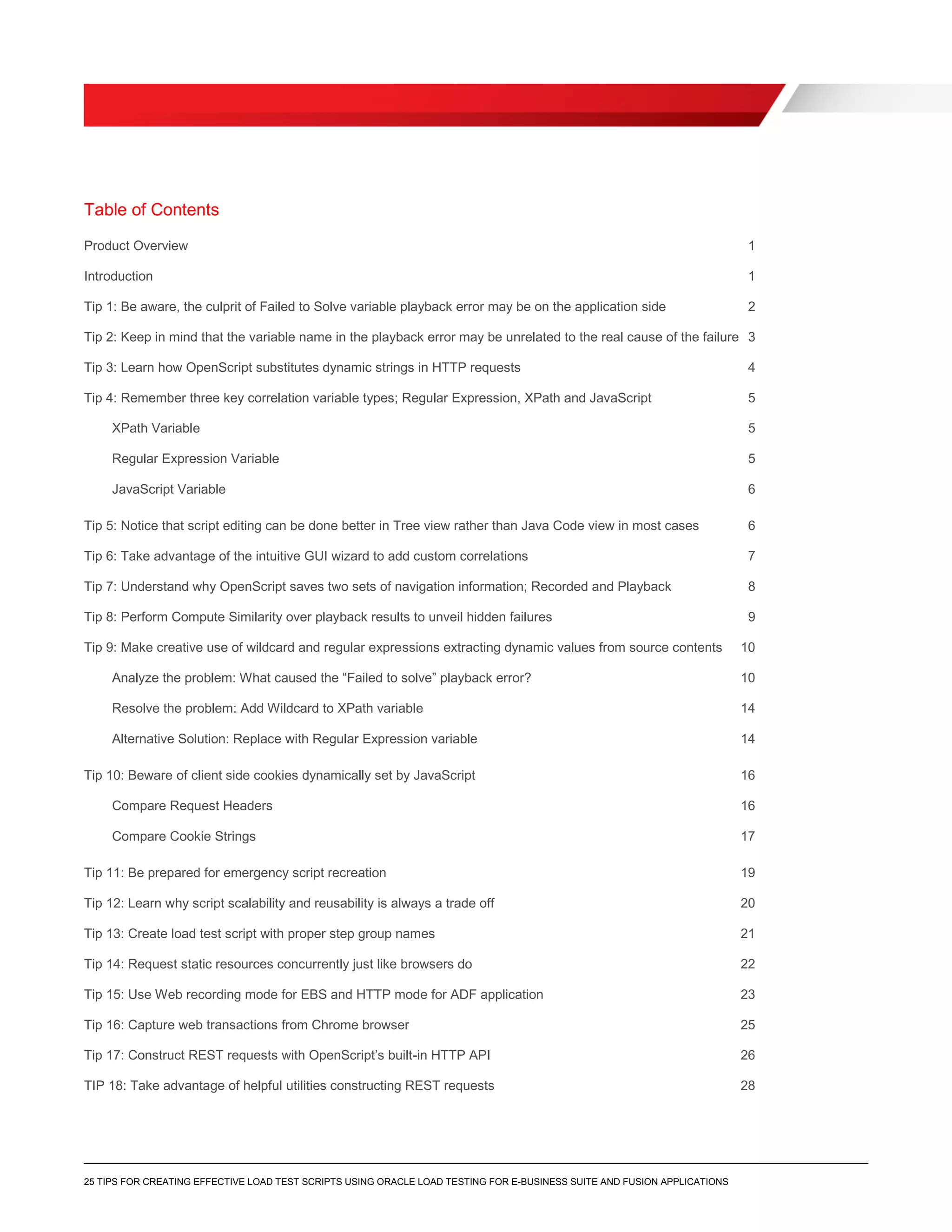 25 TIPS FOR CREATING EFFECTIVE LOAD TEST SCRIPTS USING ORACLE LOAD TESTING FOR E-BUSINESS SUITE AND FUSION APPLICATIONS
Table of Contents
Product Overview 1
Introduction 1
Tip 1: Be aware, the culprit of Failed to Solve variable playback error may be on the application side 2
Tip 2: Keep in mind that the variable name in the playback error may be unrelated to the real cause of the failure 3
Tip 3: Learn how OpenScript substitutes dynamic strings in HTTP requests 4
Tip 4: Remember three key correlation variable types; Regular Expression, XPath and JavaScript 5
XPath Variable 5
Regular Expression Variable 5
JavaScript Variable 6
Tip 5: Notice that script editing can be done better in Tree view rather than Java Code view in most cases 6
Tip 6: Take advantage of the intuitive GUI wizard to add custom correlations 7
Tip 7: Understand why OpenScript saves two sets of navigation information; Recorded and Playback 8
Tip 8: Perform Compute Similarity over playback results to unveil hidden failures 9
Tip 9: Make creative use of wildcard and regular expressions extracting dynamic values from source contents 10
Analyze the problem: What caused the “Failed to solve” playback error? 10
Resolve the problem: Add Wildcard to XPath variable 14
Alternative Solution: Replace with Regular Expression variable 14
Tip 10: Beware of client side cookies dynamically set by JavaScript 16
Compare Request Headers 16
Compare Cookie Strings 17
Tip 11: Be prepared for emergency script recreation 19
Tip 12: Learn why script scalability and reusability is always a trade off 20
Tip 13: Create load test script with proper step group names 21
Tip 14: Request static resources concurrently just like browsers do 22
Tip 15: Use Web recording mode for EBS and HTTP mode for ADF application 23
Tip 16: Capture web transactions from Chrome browser 25
Tip 17: Construct REST requests with OpenScript’s built-in HTTP API 26
TIP 18: Take advantage of helpful utilities constructing REST requests 28
 