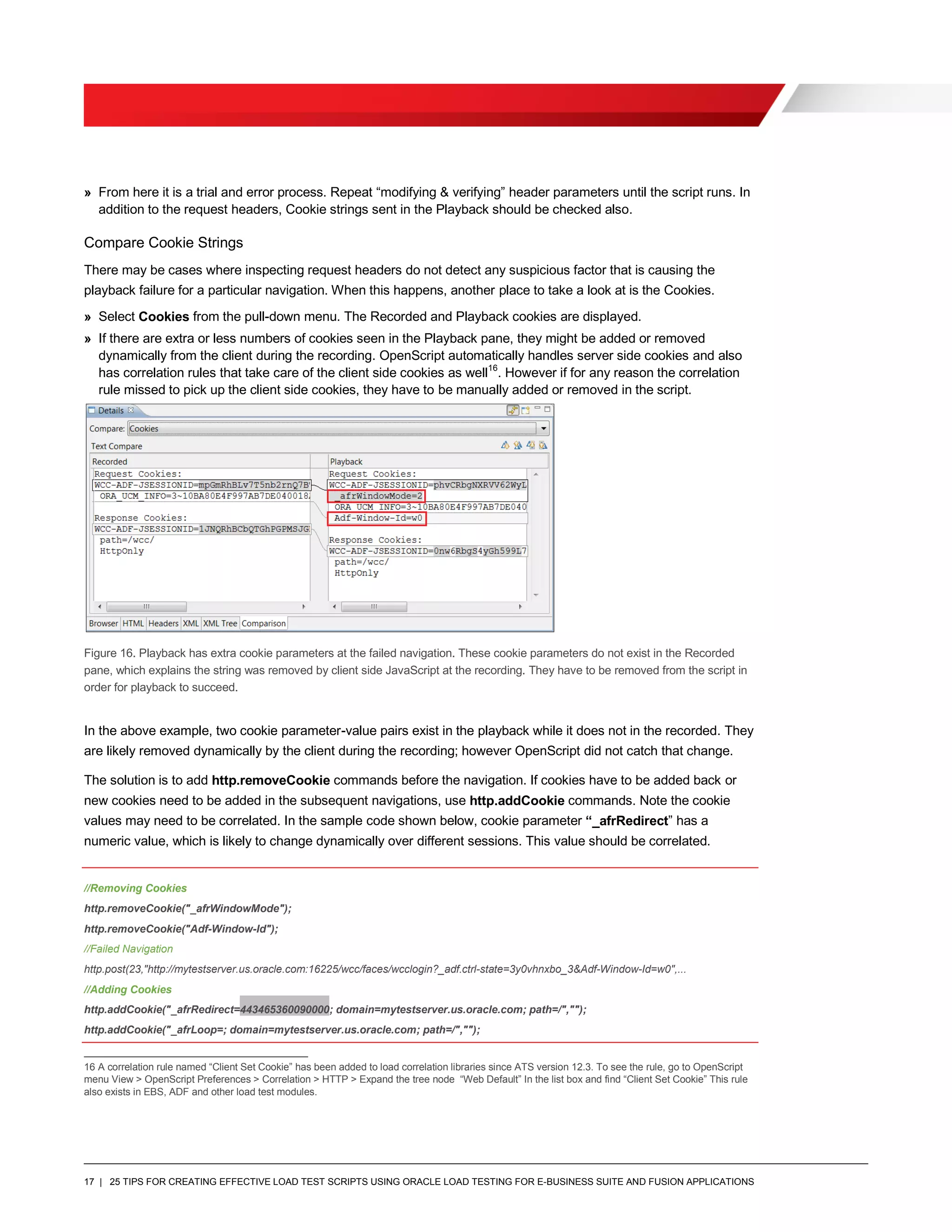 17 | 25 TIPS FOR CREATING EFFECTIVE LOAD TEST SCRIPTS USING ORACLE LOAD TESTING FOR E-BUSINESS SUITE AND FUSION APPLICATIONS
» From here it is a trial and error process. Repeat “modifying & verifying” header parameters until the script runs. In
addition to the request headers, Cookie strings sent in the Playback should be checked also.
Compare Cookie Strings
There may be cases where inspecting request headers do not detect any suspicious factor that is causing the
playback failure for a particular navigation. When this happens, another place to take a look at is the Cookies.
» Select Cookies from the pull-down menu. The Recorded and Playback cookies are displayed.
» If there are extra or less numbers of cookies seen in the Playback pane, they might be added or removed
dynamically from the client during the recording. OpenScript automatically handles server side cookies and also
has correlation rules that take care of the client side cookies as well16
. However if for any reason the correlation
rule missed to pick up the client side cookies, they have to be manually added or removed in the script.
Figure 16. Playback has extra cookie parameters at the failed navigation. These cookie parameters do not exist in the Recorded
pane, which explains the string was removed by client side JavaScript at the recording. They have to be removed from the script in
order for playback to succeed.
In the above example, two cookie parameter-value pairs exist in the playback while it does not in the recorded. They
are likely removed dynamically by the client during the recording; however OpenScript did not catch that change.
The solution is to add http.removeCookie commands before the navigation. If cookies have to be added back or
new cookies need to be added in the subsequent navigations, use http.addCookie commands. Note the cookie
values may need to be correlated. In the sample code shown below, cookie parameter “_afrRedirect” has a
numeric value, which is likely to change dynamically over different sessions. This value should be correlated.
//Removing Cookies
http.removeCookie("_afrWindowMode");
http.removeCookie("Adf-Window-Id");
//Failed Navigation
http.post(23,"http://mytestserver.us.oracle.com:16225/wcc/faces/wcclogin?_adf.ctrl-state=3y0vhnxbo_3&Adf-Window-Id=w0",...
//Adding Cookies
http.addCookie("_afrRedirect=443465360090000; domain=mytestserver.us.oracle.com; path=/","");
http.addCookie("_afrLoop=; domain=mytestserver.us.oracle.com; path=/","");
16 A correlation rule named “Client Set Cookie” has been added to load correlation libraries since ATS version 12.3. To see the rule, go to OpenScript
menu View > OpenScript Preferences > Correlation > HTTP > Expand the tree node “Web Default” In the list box and find “Client Set Cookie” This rule
also exists in EBS, ADF and other load test modules.
 