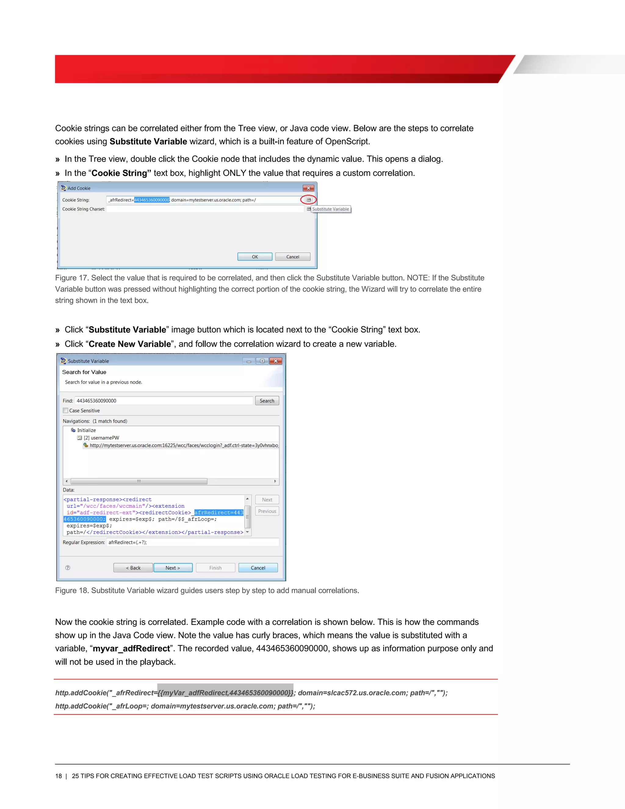 18 | 25 TIPS FOR CREATING EFFECTIVE LOAD TEST SCRIPTS USING ORACLE LOAD TESTING FOR E-BUSINESS SUITE AND FUSION APPLICATIONS
Cookie strings can be correlated either from the Tree view, or Java code view. Below are the steps to correlate
cookies using Substitute Variable wizard, which is a built-in feature of OpenScript.
» In the Tree view, double click the Cookie node that includes the dynamic value. This opens a dialog.
» In the “Cookie String” text box, highlight ONLY the value that requires a custom correlation.
Figure 17. Select the value that is required to be correlated, and then click the Substitute Variable button. NOTE: If the Substitute
Variable button was pressed without highlighting the correct portion of the cookie string, the Wizard will try to correlate the entire
string shown in the text box.
» Click “Substitute Variable” image button which is located next to the “Cookie String” text box.
» Click “Create New Variable”, and follow the correlation wizard to create a new variable.
Figure 18. Substitute Variable wizard guides users step by step to add manual correlations.
Now the cookie string is correlated. Example code with a correlation is shown below. This is how the commands
show up in the Java Code view. Note the value has curly braces, which means the value is substituted with a
variable, “myvar_adfRedirect”. The recorded value, 443465360090000, shows up as information purpose only and
will not be used in the playback.
http.addCookie("_afrRedirect={{myVar_adfRedirect,443465360090000}}; domain=slcac572.us.oracle.com; path=/","");
http.addCookie("_afrLoop=; domain=mytestserver.us.oracle.com; path=/","");
 