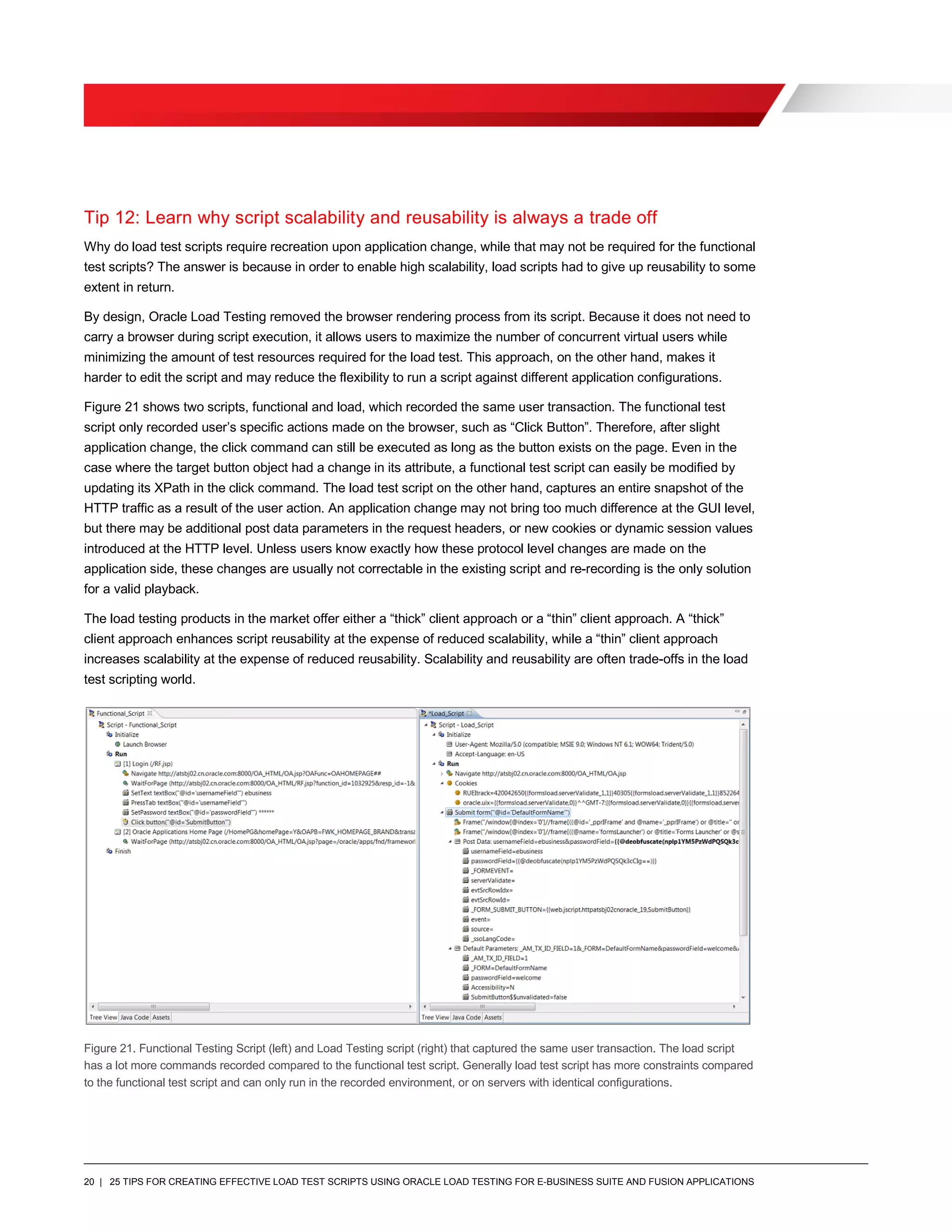 20 | 25 TIPS FOR CREATING EFFECTIVE LOAD TEST SCRIPTS USING ORACLE LOAD TESTING FOR E-BUSINESS SUITE AND FUSION APPLICATIONS
Tip 12: Learn why script scalability and reusability is always a trade off
Why do load test scripts require recreation upon application change, while that may not be required for the functional
test scripts? The answer is because in order to enable high scalability, load scripts had to give up reusability to some
extent in return.
By design, Oracle Load Testing removed the browser rendering process from its script. Because it does not need to
carry a browser during script execution, it allows users to maximize the number of concurrent virtual users while
minimizing the amount of test resources required for the load test. This approach, on the other hand, makes it
harder to edit the script and may reduce the flexibility to run a script against different application configurations.
Figure 21 shows two scripts, functional and load, which recorded the same user transaction. The functional test
script only recorded user’s specific actions made on the browser, such as “Click Button”. Therefore, after slight
application change, the click command can still be executed as long as the button exists on the page. Even in the
case where the target button object had a change in its attribute, a functional test script can easily be modified by
updating its XPath in the click command. The load test script on the other hand, captures an entire snapshot of the
HTTP traffic as a result of the user action. An application change may not bring too much difference at the GUI level,
but there may be additional post data parameters in the request headers, or new cookies or dynamic session values
introduced at the HTTP level. Unless users know exactly how these protocol level changes are made on the
application side, these changes are usually not correctable in the existing script and re-recording is the only solution
for a valid playback.
The load testing products in the market offer either a “thick” client approach or a “thin” client approach. A “thick”
client approach enhances script reusability at the expense of reduced scalability, while a “thin” client approach
increases scalability at the expense of reduced reusability. Scalability and reusability are often trade-offs in the load
test scripting world.
Figure 21. Functional Testing Script (left) and Load Testing script (right) that captured the same user transaction. The load script
has a lot more commands recorded compared to the functional test script. Generally load test script has more constraints compared
to the functional test script and can only run in the recorded environment, or on servers with identical configurations.
 