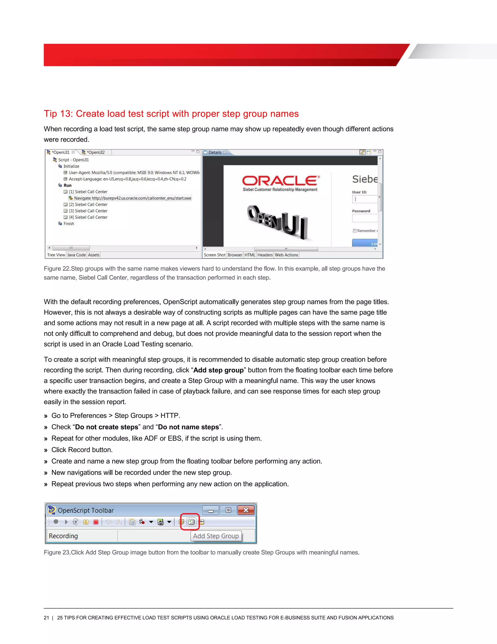 21 | 25 TIPS FOR CREATING EFFECTIVE LOAD TEST SCRIPTS USING ORACLE LOAD TESTING FOR E-BUSINESS SUITE AND FUSION APPLICATIONS
Tip 13: Create load test script with proper step group names
When recording a load test script, the same step group name may show up repeatedly even though different actions
were recorded.
Figure 22.Step groups with the same name makes viewers hard to understand the flow. In this example, all step groups have the
same name, Siebel Call Center, regardless of the transaction performed in each step.
With the default recording preferences, OpenScript automatically generates step group names from the page titles.
However, this is not always a desirable way of constructing scripts as multiple pages can have the same page title
and some actions may not result in a new page at all. A script recorded with multiple steps with the same name is
not only difficult to comprehend and debug, but does not provide meaningful data to the session report when the
script is used in an Oracle Load Testing scenario.
To create a script with meaningful step groups, it is recommended to disable automatic step group creation before
recording the script. Then during recording, click “Add step group” button from the floating toolbar each time before
a specific user transaction begins, and create a Step Group with a meaningful name. This way the user knows
where exactly the transaction failed in case of playback failure, and can see response times for each step group
easily in the session report.
» Go to Preferences > Step Groups > HTTP.
» Check “Do not create steps” and “Do not name steps”.
» Repeat for other modules, like ADF or EBS, if the script is using them.
» Click Record button.
» Create and name a new step group from the floating toolbar before performing any action.
» New navigations will be recorded under the new step group.
» Repeat previous two steps when performing any new action on the application.
Figure 23.Click Add Step Group image button from the toolbar to manually create Step Groups with meaningful names.
 
