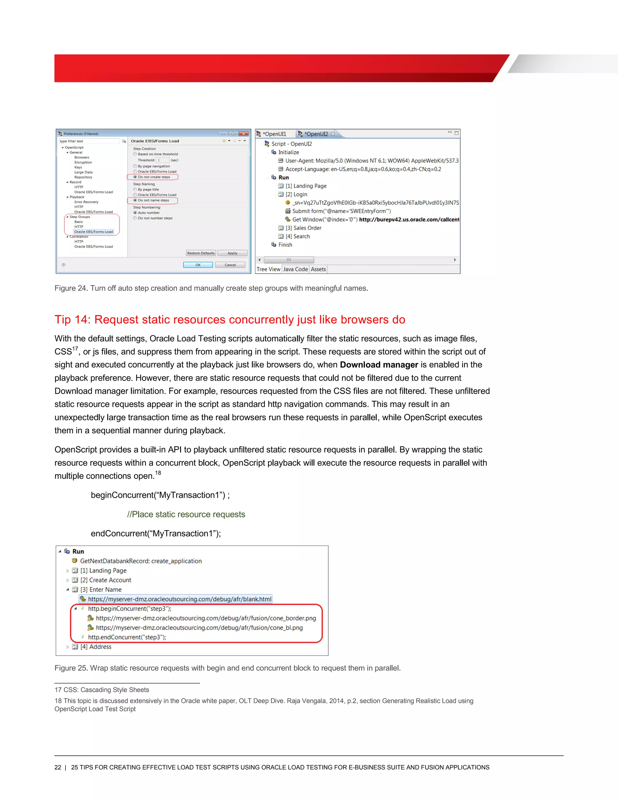 22 | 25 TIPS FOR CREATING EFFECTIVE LOAD TEST SCRIPTS USING ORACLE LOAD TESTING FOR E-BUSINESS SUITE AND FUSION APPLICATIONS
Figure 24. Turn off auto step creation and manually create step groups with meaningful names.
Tip 14: Request static resources concurrently just like browsers do
With the default settings, Oracle Load Testing scripts automatically filter the static resources, such as image files,
CSS17
, or js files, and suppress them from appearing in the script. These requests are stored within the script out of
sight and executed concurrently at the playback just like browsers do, when Download manager is enabled in the
playback preference. However, there are static resource requests that could not be filtered due to the current
Download manager limitation. For example, resources requested from the CSS files are not filtered. These unfiltered
static resource requests appear in the script as standard http navigation commands. This may result in an
unexpectedly large transaction time as the real browsers run these requests in parallel, while OpenScript executes
them in a sequential manner during playback.
OpenScript provides a built-in API to playback unfiltered static resource requests in parallel. By wrapping the static
resource requests within a concurrent block, OpenScript playback will execute the resource requests in parallel with
multiple connections open.18
beginConcurrent(“MyTransaction1”) ;
//Place static resource requests
endConcurrent(“MyTransaction1”);
Figure 25. Wrap static resource requests with begin and end concurrent block to request them in parallel.
17 CSS: Cascading Style Sheets
18 This topic is discussed extensively in the Oracle white paper, OLT Deep Dive. Raja Vengala, 2014, p.2, section Generating Realistic Load using
OpenScript Load Test Script
 