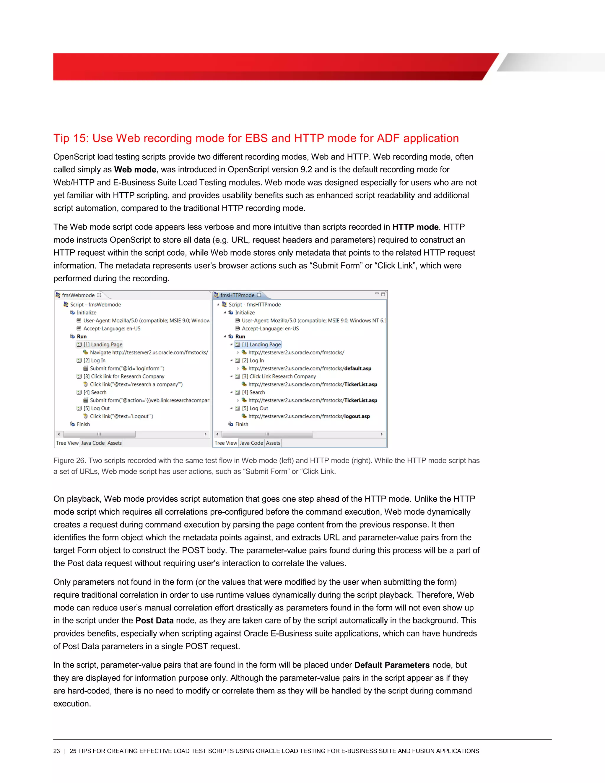 23 | 25 TIPS FOR CREATING EFFECTIVE LOAD TEST SCRIPTS USING ORACLE LOAD TESTING FOR E-BUSINESS SUITE AND FUSION APPLICATIONS
Tip 15: Use Web recording mode for EBS and HTTP mode for ADF application
OpenScript load testing scripts provide two different recording modes, Web and HTTP. Web recording mode, often
called simply as Web mode, was introduced in OpenScript version 9.2 and is the default recording mode for
Web/HTTP and E-Business Suite Load Testing modules. Web mode was designed especially for users who are not
yet familiar with HTTP scripting, and provides usability benefits such as enhanced script readability and additional
script automation, compared to the traditional HTTP recording mode.
The Web mode script code appears less verbose and more intuitive than scripts recorded in HTTP mode. HTTP
mode instructs OpenScript to store all data (e.g. URL, request headers and parameters) required to construct an
HTTP request within the script code, while Web mode stores only metadata that points to the related HTTP request
information. The metadata represents user’s browser actions such as “Submit Form” or “Click Link”, which were
performed during the recording.
Figure 26. Two scripts recorded with the same test flow in Web mode (left) and HTTP mode (right). While the HTTP mode script has
a set of URLs, Web mode script has user actions, such as “Submit Form” or “Click Link.
On playback, Web mode provides script automation that goes one step ahead of the HTTP mode. Unlike the HTTP
mode script which requires all correlations pre-configured before the command execution, Web mode dynamically
creates a request during command execution by parsing the page content from the previous response. It then
identifies the form object which the metadata points against, and extracts URL and parameter-value pairs from the
target Form object to construct the POST body. The parameter-value pairs found during this process will be a part of
the Post data request without requiring user’s interaction to correlate the values.
Only parameters not found in the form (or the values that were modified by the user when submitting the form)
require traditional correlation in order to use runtime values dynamically during the script playback. Therefore, Web
mode can reduce user’s manual correlation effort drastically as parameters found in the form will not even show up
in the script under the Post Data node, as they are taken care of by the script automatically in the background. This
provides benefits, especially when scripting against Oracle E-Business suite applications, which can have hundreds
of Post Data parameters in a single POST request.
In the script, parameter-value pairs that are found in the form will be placed under Default Parameters node, but
they are displayed for information purpose only. Although the parameter-value pairs in the script appear as if they
are hard-coded, there is no need to modify or correlate them as they will be handled by the script during command
execution.
 