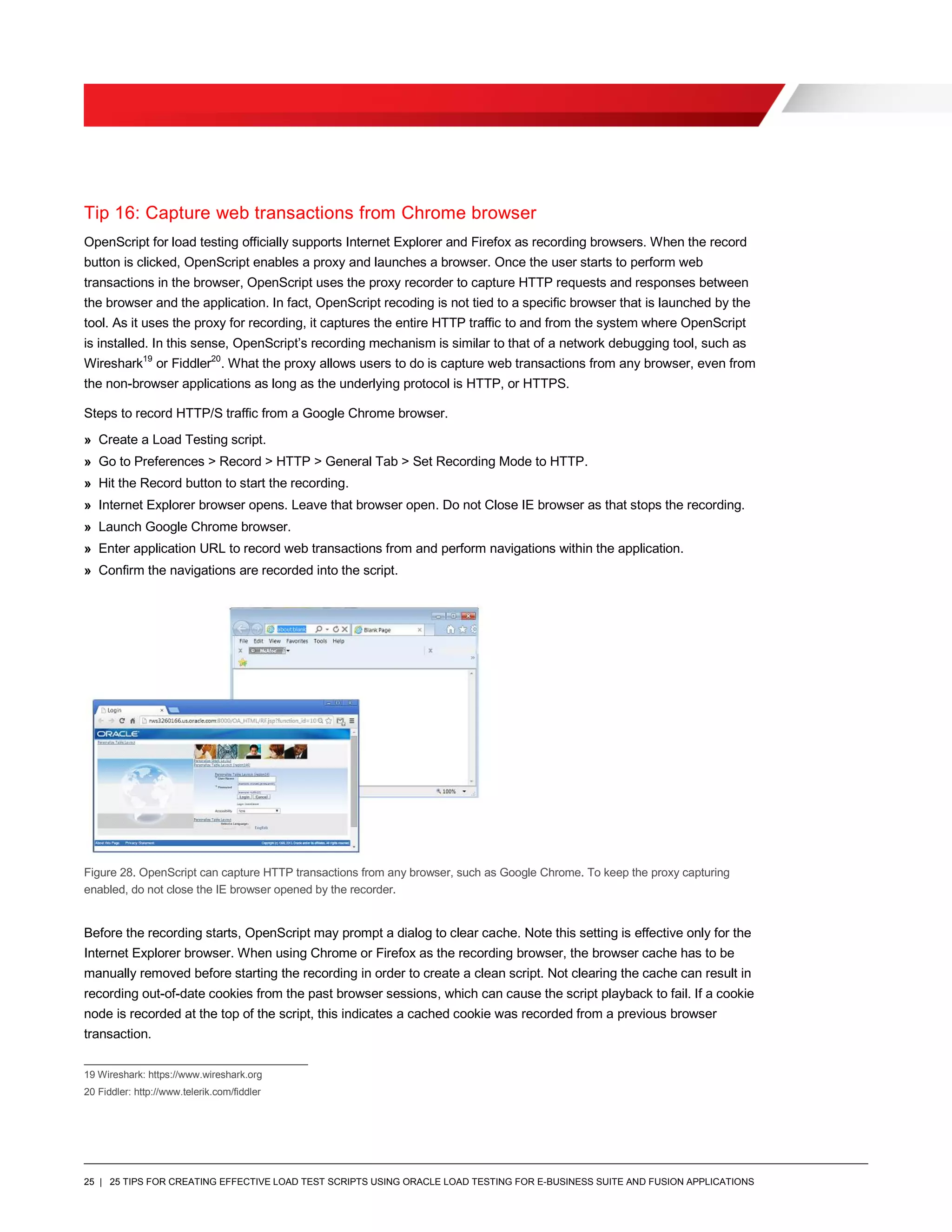 25 | 25 TIPS FOR CREATING EFFECTIVE LOAD TEST SCRIPTS USING ORACLE LOAD TESTING FOR E-BUSINESS SUITE AND FUSION APPLICATIONS
Tip 16: Capture web transactions from Chrome browser
OpenScript for load testing officially supports Internet Explorer and Firefox as recording browsers. When the record
button is clicked, OpenScript enables a proxy and launches a browser. Once the user starts to perform web
transactions in the browser, OpenScript uses the proxy recorder to capture HTTP requests and responses between
the browser and the application. In fact, OpenScript recoding is not tied to a specific browser that is launched by the
tool. As it uses the proxy for recording, it captures the entire HTTP traffic to and from the system where OpenScript
is installed. In this sense, OpenScript’s recording mechanism is similar to that of a network debugging tool, such as
Wireshark19
or Fiddler20
. What the proxy allows users to do is capture web transactions from any browser, even from
the non-browser applications as long as the underlying protocol is HTTP, or HTTPS.
Steps to record HTTP/S traffic from a Google Chrome browser.
» Create a Load Testing script.
» Go to Preferences > Record > HTTP > General Tab > Set Recording Mode to HTTP.
» Hit the Record button to start the recording.
» Internet Explorer browser opens. Leave that browser open. Do not Close IE browser as that stops the recording.
» Launch Google Chrome browser.
» Enter application URL to record web transactions from and perform navigations within the application.
» Confirm the navigations are recorded into the script.
Figure 28. OpenScript can capture HTTP transactions from any browser, such as Google Chrome. To keep the proxy capturing
enabled, do not close the IE browser opened by the recorder.
Before the recording starts, OpenScript may prompt a dialog to clear cache. Note this setting is effective only for the
Internet Explorer browser. When using Chrome or Firefox as the recording browser, the browser cache has to be
manually removed before starting the recording in order to create a clean script. Not clearing the cache can result in
recording out-of-date cookies from the past browser sessions, which can cause the script playback to fail. If a cookie
node is recorded at the top of the script, this indicates a cached cookie was recorded from a previous browser
transaction.
19 Wireshark: https://www.wireshark.org
20 Fiddler: http://www.telerik.com/fiddler
 