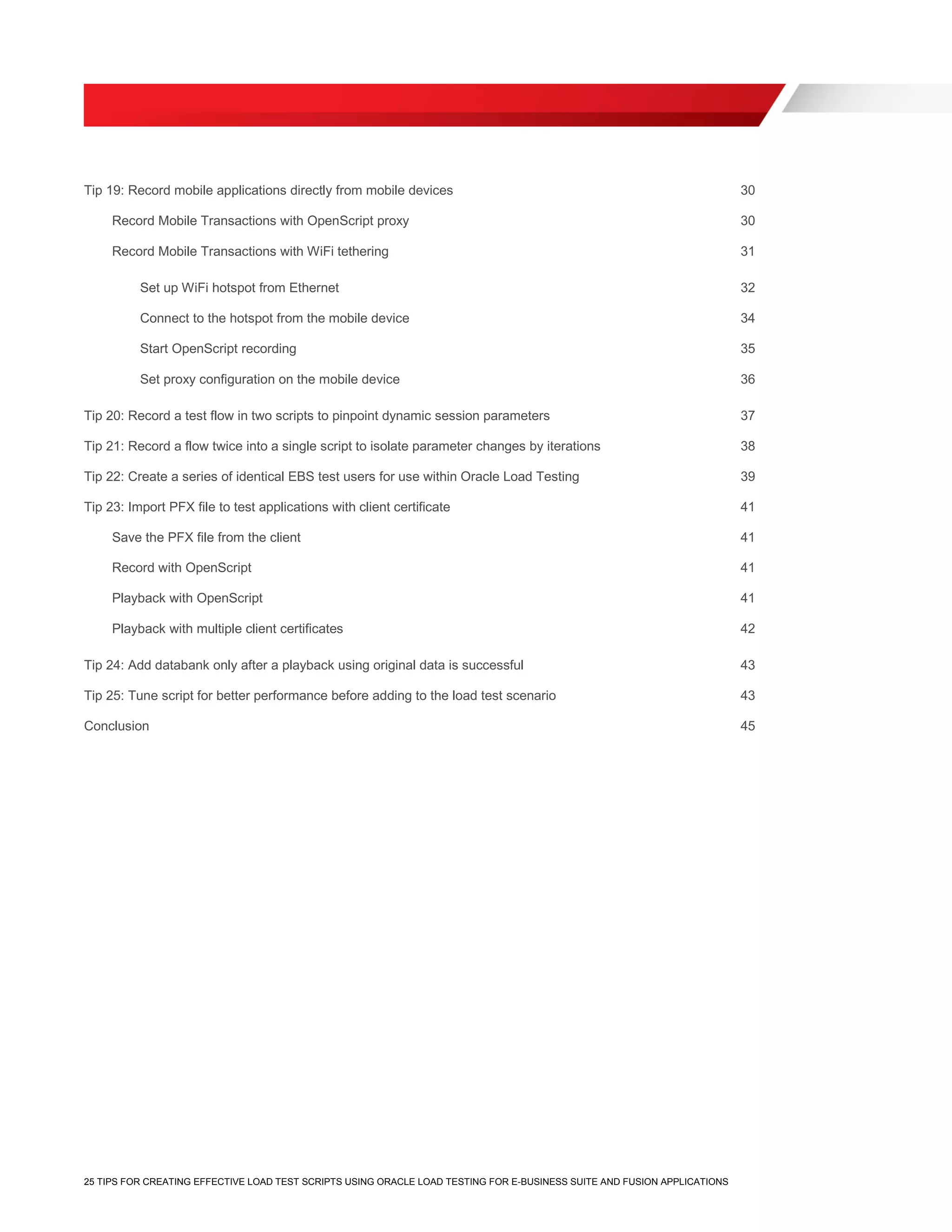 25 TIPS FOR CREATING EFFECTIVE LOAD TEST SCRIPTS USING ORACLE LOAD TESTING FOR E-BUSINESS SUITE AND FUSION APPLICATIONS
Tip 19: Record mobile applications directly from mobile devices 30
Record Mobile Transactions with OpenScript proxy 30
Record Mobile Transactions with WiFi tethering 31
Set up WiFi hotspot from Ethernet 32
Connect to the hotspot from the mobile device 34
Start OpenScript recording 35
Set proxy configuration on the mobile device 36
Tip 20: Record a test flow in two scripts to pinpoint dynamic session parameters 37
Tip 21: Record a flow twice into a single script to isolate parameter changes by iterations 38
Tip 22: Create a series of identical EBS test users for use within Oracle Load Testing 39
Tip 23: Import PFX file to test applications with client certificate 41
Save the PFX file from the client 41
Record with OpenScript 41
Playback with OpenScript 41
Playback with multiple client certificates 42
Tip 24: Add databank only after a playback using original data is successful 43
Tip 25: Tune script for better performance before adding to the load test scenario 43
Conclusion 45
 