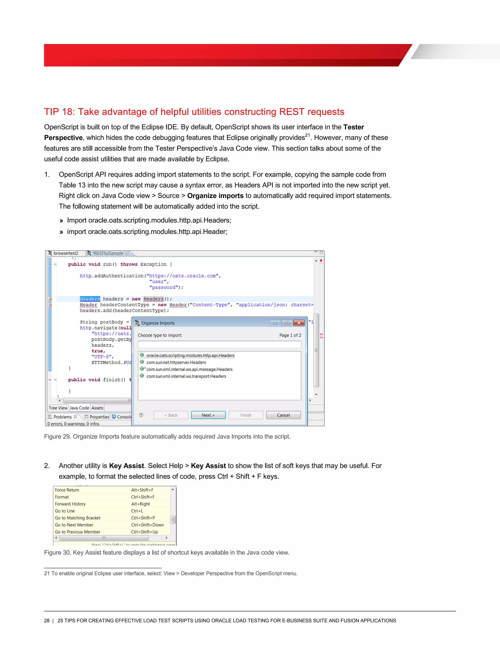 28 | 25 TIPS FOR CREATING EFFECTIVE LOAD TEST SCRIPTS USING ORACLE LOAD TESTING FOR E-BUSINESS SUITE AND FUSION APPLICATIONS
TIP 18: Take advantage of helpful utilities constructing REST requests
OpenScript is built on top of the Eclipse IDE. By default, OpenScript shows its user interface in the Tester
Perspective, which hides the code debugging features that Eclipse originally provides21
. However, many of these
features are still accessible from the Tester Perspective’s Java Code view. This section talks about some of the
useful code assist utilities that are made available by Eclipse.
1. OpenScript API requires adding import statements to the script. For example, copying the sample code from
Table 13 into the new script may cause a syntax error, as Headers API is not imported into the new script yet.
Right click on Java Code view > Source > Organize imports to automatically add required import statements.
The following statement will be automatically added into the script.
» Import oracle.oats.scripting.modules.http.api.Headers;
» import oracle.oats.scripting.modules.http.api.Header;
Figure 29. Organize Imports feature automatically adds required Java Imports into the script.
2. Another utility is Key Assist. Select Help > Key Assist to show the list of soft keys that may be useful. For
example, to format the selected lines of code, press Ctrl + Shift + F keys.
Figure 30. Key Assist feature displays a list of shortcut keys available in the Java code view.
21 To enable original Eclipse user interface, select: View > Developer Perspective from the OpenScript menu.
 