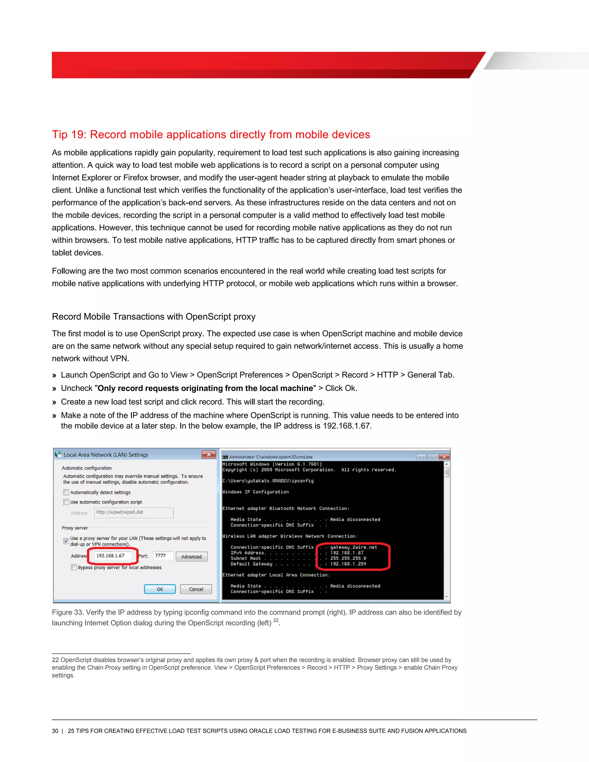 30 | 25 TIPS FOR CREATING EFFECTIVE LOAD TEST SCRIPTS USING ORACLE LOAD TESTING FOR E-BUSINESS SUITE AND FUSION APPLICATIONS
Tip 19: Record mobile applications directly from mobile devices
As mobile applications rapidly gain popularity, requirement to load test such applications is also gaining increasing
attention. A quick way to load test mobile web applications is to record a script on a personal computer using
Internet Explorer or Firefox browser, and modify the user-agent header string at playback to emulate the mobile
client. Unlike a functional test which verifies the functionality of the application’s user-interface, load test verifies the
performance of the application’s back-end servers. As these infrastructures reside on the data centers and not on
the mobile devices, recording the script in a personal computer is a valid method to effectively load test mobile
applications. However, this technique cannot be used for recording mobile native applications as they do not run
within browsers. To test mobile native applications, HTTP traffic has to be captured directly from smart phones or
tablet devices.
Following are the two most common scenarios encountered in the real world while creating load test scripts for
mobile native applications with underlying HTTP protocol, or mobile web applications which runs within a browser.
Record Mobile Transactions with OpenScript proxy
The first model is to use OpenScript proxy. The expected use case is when OpenScript machine and mobile device
are on the same network without any special setup required to gain network/internet access. This is usually a home
network without VPN.
» Launch OpenScript and Go to View > OpenScript Preferences > OpenScript > Record > HTTP > General Tab.
» Uncheck "Only record requests originating from the local machine" > Click Ok.
» Create a new load test script and click record. This will start the recording.
» Make a note of the IP address of the machine where OpenScript is running. This value needs to be entered into
the mobile device at a later step. In the below example, the IP address is 192.168.1.67.
Figure 33. Verify the IP address by typing ipconfig command into the command prompt (right). IP address can also be identified by
launching Internet Option dialog during the OpenScript recording (left) 22
.
22 OpenScript disables browser’s original proxy and applies its own proxy & port when the recording is enabled. Browser proxy can still be used by
enabling the Chain Proxy setting in OpenScript preference. View > OpenScript Preferences > Record > HTTP > Proxy Settings > enable Chain Proxy
settings.
 