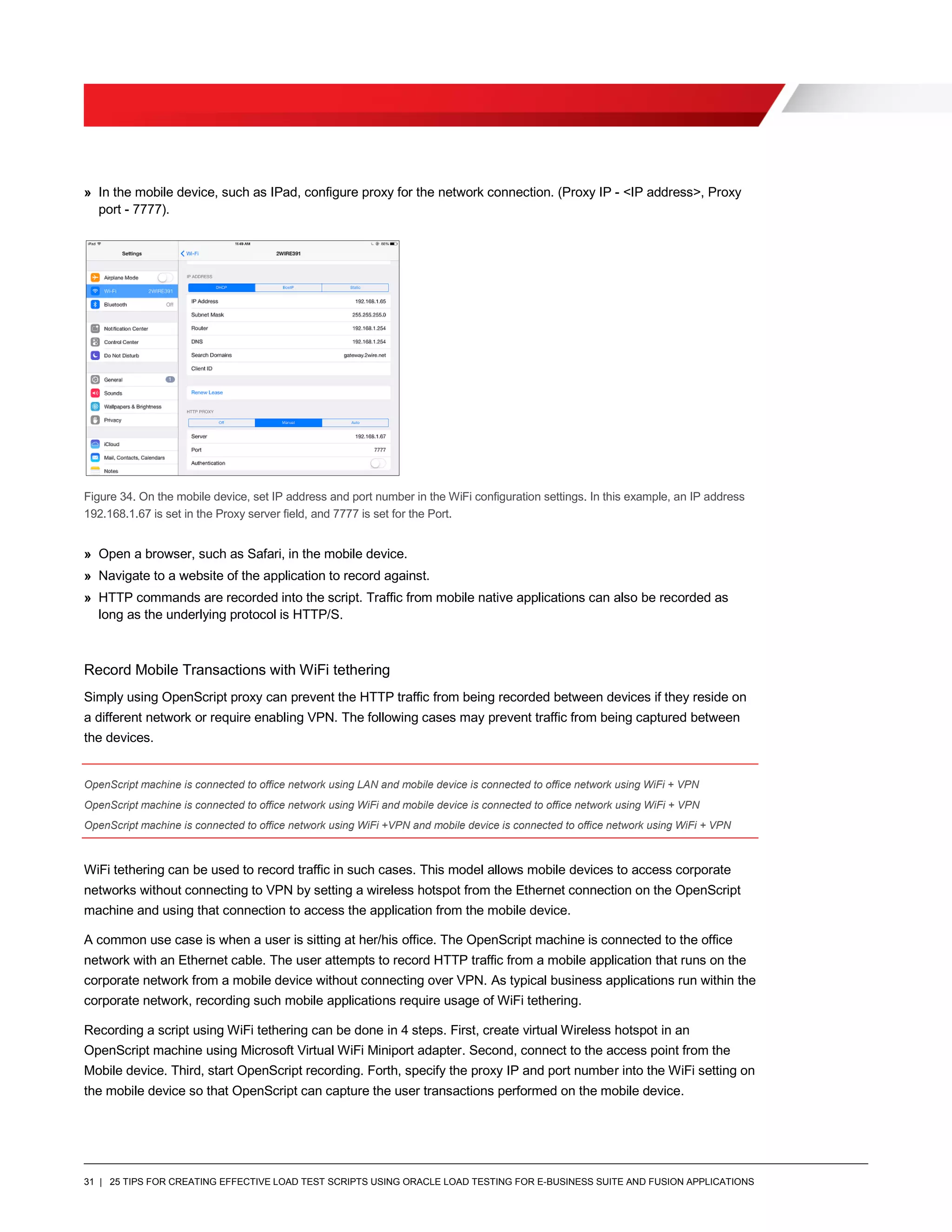 31 | 25 TIPS FOR CREATING EFFECTIVE LOAD TEST SCRIPTS USING ORACLE LOAD TESTING FOR E-BUSINESS SUITE AND FUSION APPLICATIONS
» In the mobile device, such as IPad, configure proxy for the network connection. (Proxy IP - <IP address>, Proxy
port - 7777).
Figure 34. On the mobile device, set IP address and port number in the WiFi configuration settings. In this example, an IP address
192.168.1.67 is set in the Proxy server field, and 7777 is set for the Port.
» Open a browser, such as Safari, in the mobile device.
» Navigate to a website of the application to record against.
» HTTP commands are recorded into the script. Traffic from mobile native applications can also be recorded as
long as the underlying protocol is HTTP/S.
Record Mobile Transactions with WiFi tethering
Simply using OpenScript proxy can prevent the HTTP traffic from being recorded between devices if they reside on
a different network or require enabling VPN. The following cases may prevent traffic from being captured between
the devices.
OpenScript machine is connected to office network using LAN and mobile device is connected to office network using WiFi + VPN
OpenScript machine is connected to office network using WiFi and mobile device is connected to office network using WiFi + VPN
OpenScript machine is connected to office network using WiFi +VPN and mobile device is connected to office network using WiFi + VPN
WiFi tethering can be used to record traffic in such cases. This model allows mobile devices to access corporate
networks without connecting to VPN by setting a wireless hotspot from the Ethernet connection on the OpenScript
machine and using that connection to access the application from the mobile device.
A common use case is when a user is sitting at her/his office. The OpenScript machine is connected to the office
network with an Ethernet cable. The user attempts to record HTTP traffic from a mobile application that runs on the
corporate network from a mobile device without connecting over VPN. As typical business applications run within the
corporate network, recording such mobile applications require usage of WiFi tethering.
Recording a script using WiFi tethering can be done in 4 steps. First, create virtual Wireless hotspot in an
OpenScript machine using Microsoft Virtual WiFi Miniport adapter. Second, connect to the access point from the
Mobile device. Third, start OpenScript recording. Forth, specify the proxy IP and port number into the WiFi setting on
the mobile device so that OpenScript can capture the user transactions performed on the mobile device.
 