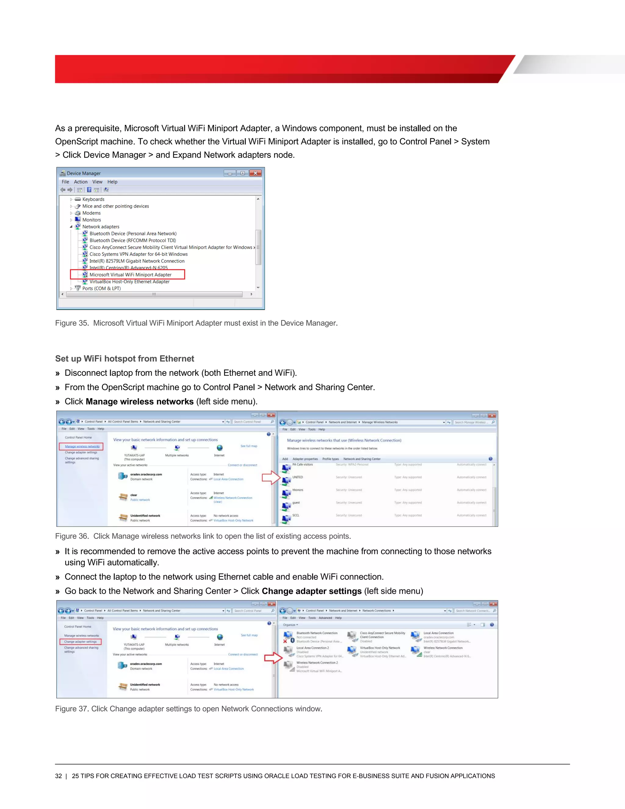 32 | 25 TIPS FOR CREATING EFFECTIVE LOAD TEST SCRIPTS USING ORACLE LOAD TESTING FOR E-BUSINESS SUITE AND FUSION APPLICATIONS
As a prerequisite, Microsoft Virtual WiFi Miniport Adapter, a Windows component, must be installed on the
OpenScript machine. To check whether the Virtual WiFi Miniport Adapter is installed, go to Control Panel > System
> Click Device Manager > and Expand Network adapters node.
Figure 35. Microsoft Virtual WiFi Miniport Adapter must exist in the Device Manager.
Set up WiFi hotspot from Ethernet
» Disconnect laptop from the network (both Ethernet and WiFi).
» From the OpenScript machine go to Control Panel > Network and Sharing Center.
» Click Manage wireless networks (left side menu).
Figure 36. Click Manage wireless networks link to open the list of existing access points.
» It is recommended to remove the active access points to prevent the machine from connecting to those networks
using WiFi automatically.
» Connect the laptop to the network using Ethernet cable and enable WiFi connection.
» Go back to the Network and Sharing Center > Click Change adapter settings (left side menu)
Figure 37. Click Change adapter settings to open Network Connections window.
 