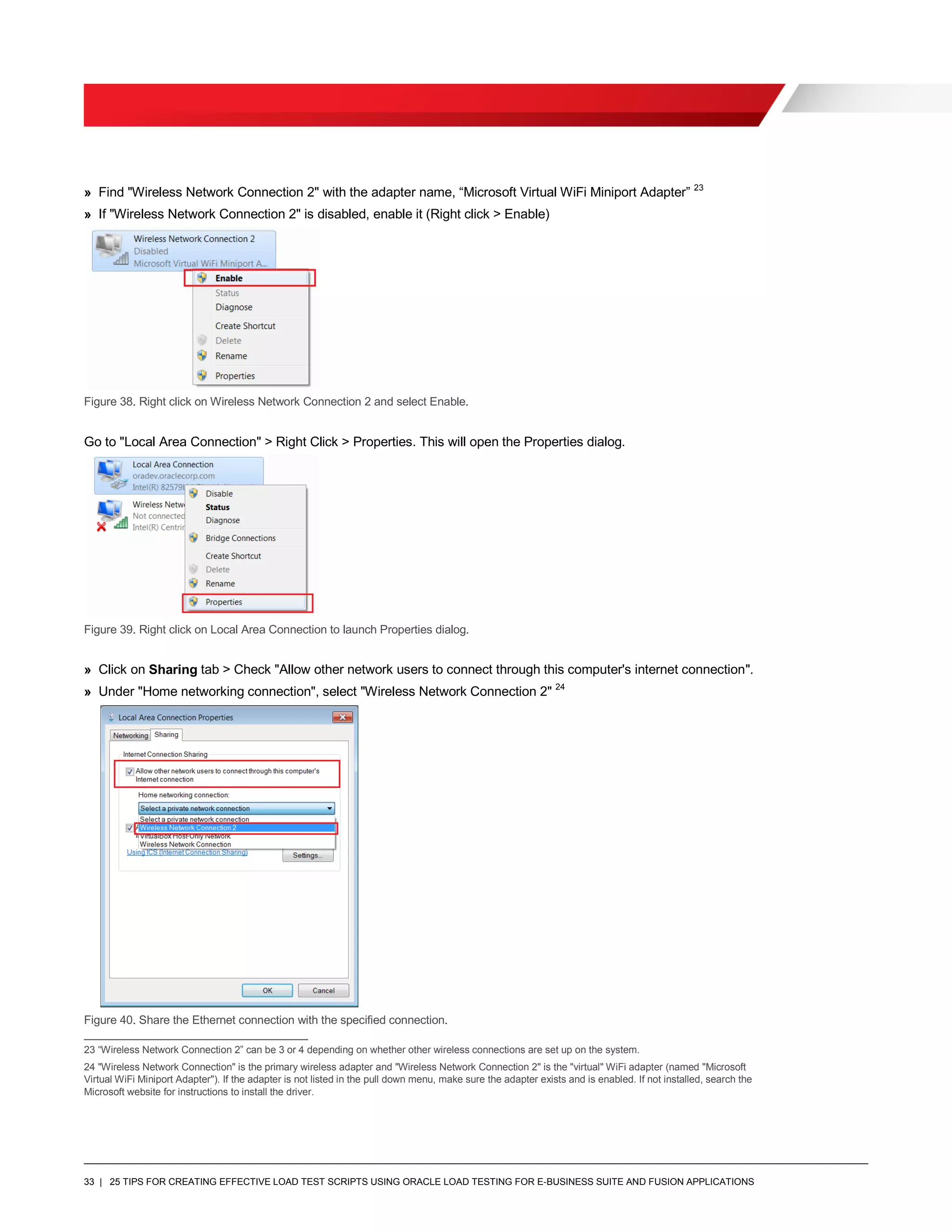 33 | 25 TIPS FOR CREATING EFFECTIVE LOAD TEST SCRIPTS USING ORACLE LOAD TESTING FOR E-BUSINESS SUITE AND FUSION APPLICATIONS
» Find "Wireless Network Connection 2" with the adapter name, “Microsoft Virtual WiFi Miniport Adapter” 23
» If "Wireless Network Connection 2" is disabled, enable it (Right click > Enable)
Figure 38. Right click on Wireless Network Connection 2 and select Enable.
Go to "Local Area Connection" > Right Click > Properties. This will open the Properties dialog.
Figure 39. Right click on Local Area Connection to launch Properties dialog.
» Click on Sharing tab > Check "Allow other network users to connect through this computer's internet connection".
» Under "Home networking connection", select "Wireless Network Connection 2" 24
Figure 40. Share the Ethernet connection with the specified connection.
23 “Wireless Network Connection 2” can be 3 or 4 depending on whether other wireless connections are set up on the system.
24 "Wireless Network Connection" is the primary wireless adapter and "Wireless Network Connection 2" is the "virtual" WiFi adapter (named "Microsoft
Virtual WiFi Miniport Adapter"). If the adapter is not listed in the pull down menu, make sure the adapter exists and is enabled. If not installed, search the
Microsoft website for instructions to install the driver.
 