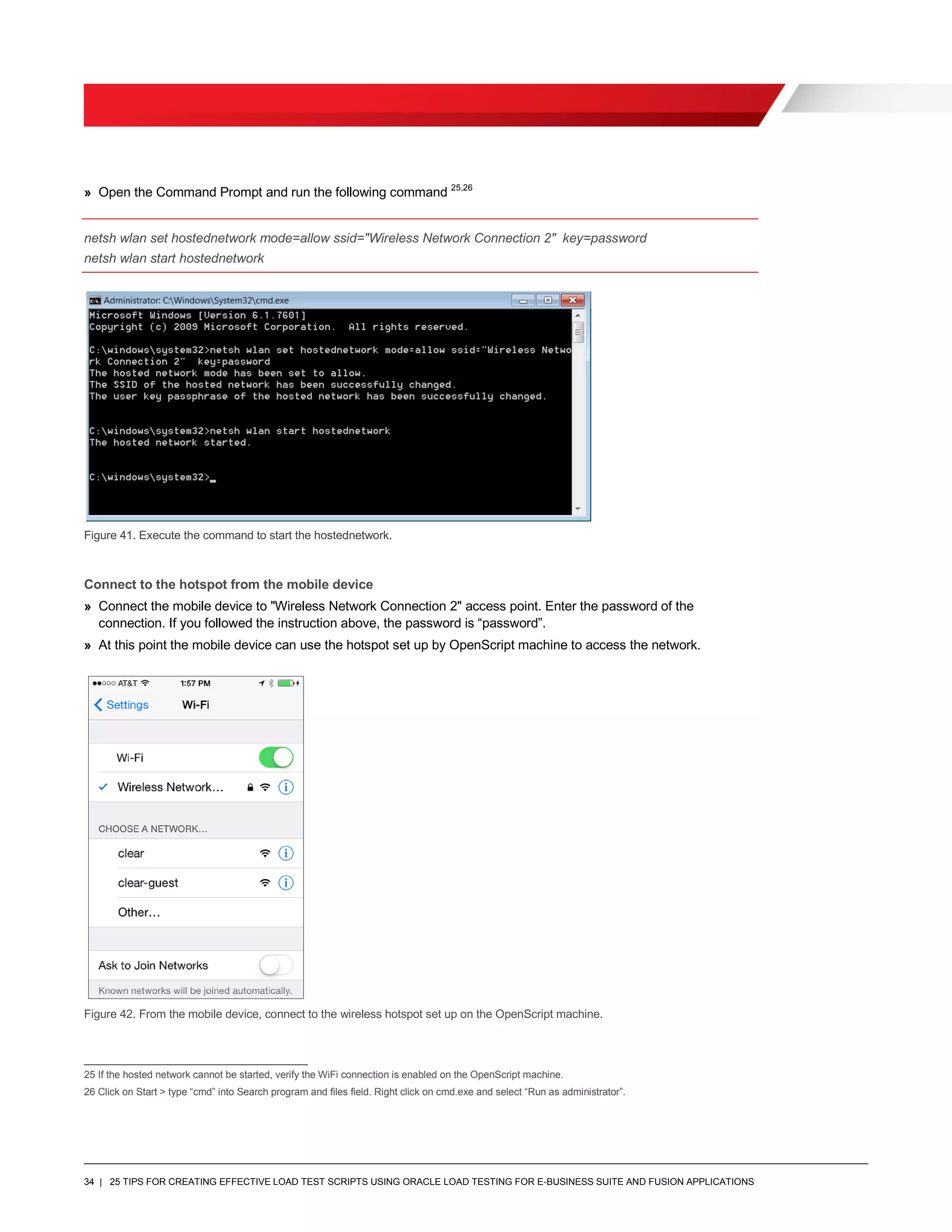 34 | 25 TIPS FOR CREATING EFFECTIVE LOAD TEST SCRIPTS USING ORACLE LOAD TESTING FOR E-BUSINESS SUITE AND FUSION APPLICATIONS
» Open the Command Prompt and run the following command 25,26
netsh wlan set hostednetwork mode=allow ssid="Wireless Network Connection 2" key=password
netsh wlan start hostednetwork
Figure 41. Execute the command to start the hostednetwork.
Connect to the hotspot from the mobile device
» Connect the mobile device to "Wireless Network Connection 2" access point. Enter the password of the
connection. If you followed the instruction above, the password is “password”.
» At this point the mobile device can use the hotspot set up by OpenScript machine to access the network.
Figure 42. From the mobile device, connect to the wireless hotspot set up on the OpenScript machine.
25 If the hosted network cannot be started, verify the WiFi connection is enabled on the OpenScript machine.
26 Click on Start > type “cmd” into Search program and files field. Right click on cmd.exe and select “Run as administrator”.
 