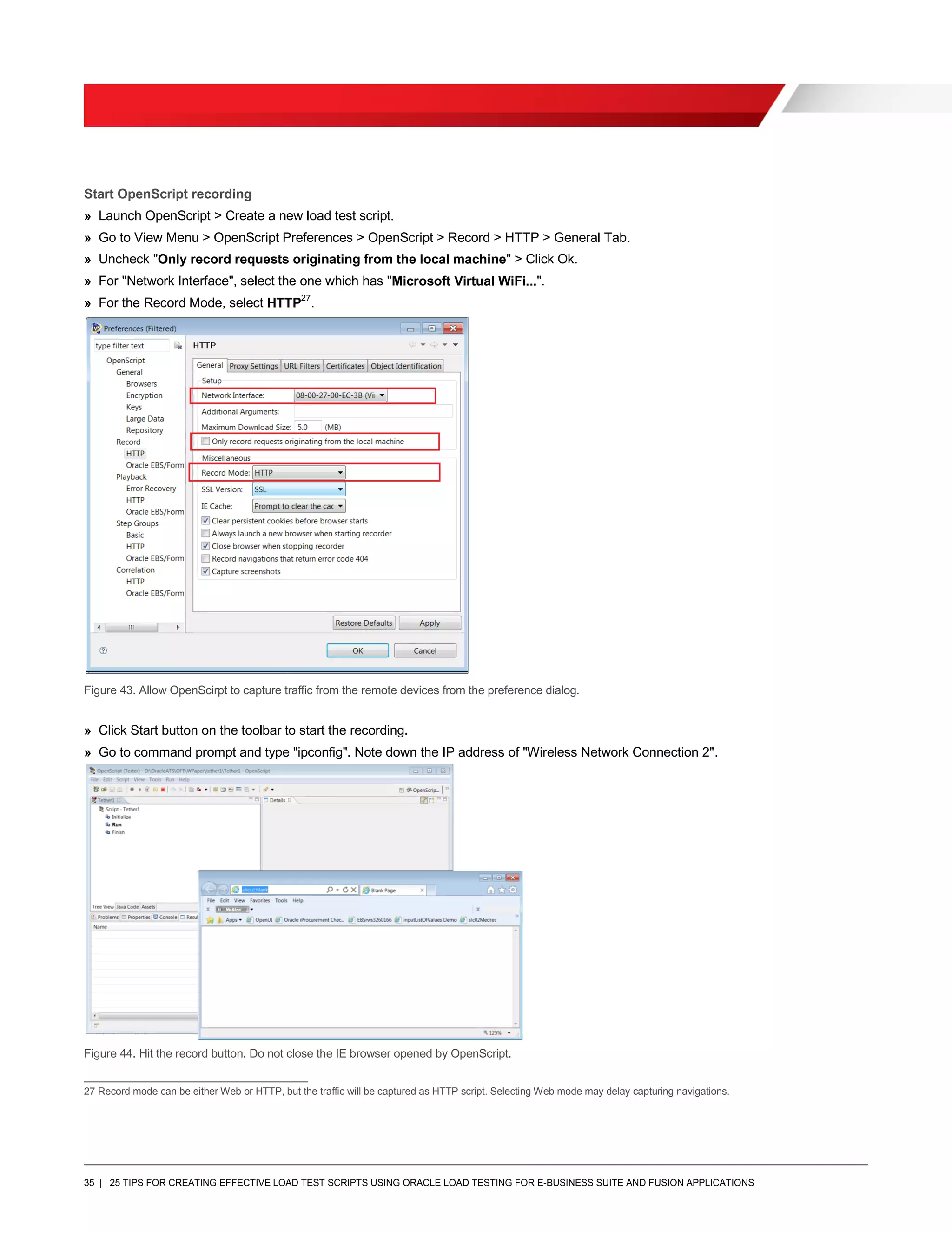 35 | 25 TIPS FOR CREATING EFFECTIVE LOAD TEST SCRIPTS USING ORACLE LOAD TESTING FOR E-BUSINESS SUITE AND FUSION APPLICATIONS
Start OpenScript recording
» Launch OpenScript > Create a new load test script.
» Go to View Menu > OpenScript Preferences > OpenScript > Record > HTTP > General Tab.
» Uncheck "Only record requests originating from the local machine" > Click Ok.
» For "Network Interface", select the one which has "Microsoft Virtual WiFi...".
» For the Record Mode, select HTTP27
.
Figure 43. Allow OpenScirpt to capture traffic from the remote devices from the preference dialog.
» Click Start button on the toolbar to start the recording.
» Go to command prompt and type "ipconfig". Note down the IP address of "Wireless Network Connection 2".
Figure 44. Hit the record button. Do not close the IE browser opened by OpenScript.
27 Record mode can be either Web or HTTP, but the traffic will be captured as HTTP script. Selecting Web mode may delay capturing navigations.
 