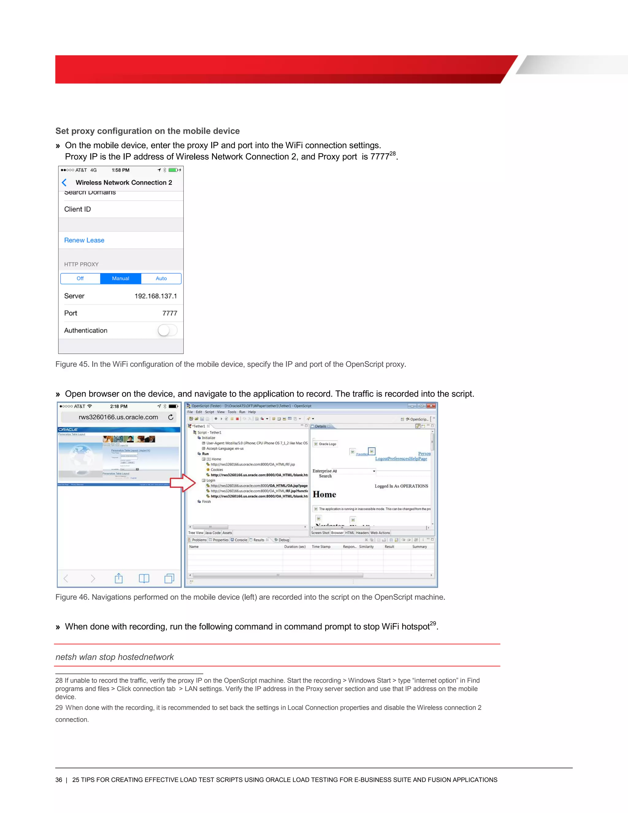 36 | 25 TIPS FOR CREATING EFFECTIVE LOAD TEST SCRIPTS USING ORACLE LOAD TESTING FOR E-BUSINESS SUITE AND FUSION APPLICATIONS
Set proxy configuration on the mobile device
» On the mobile device, enter the proxy IP and port into the WiFi connection settings.
Proxy IP is the IP address of Wireless Network Connection 2, and Proxy port is 777728
.
Figure 45. In the WiFi configuration of the mobile device, specify the IP and port of the OpenScript proxy.
» Open browser on the device, and navigate to the application to record. The traffic is recorded into the script.
Figure 46. Navigations performed on the mobile device (left) are recorded into the script on the OpenScript machine.
» When done with recording, run the following command in command prompt to stop WiFi hotspot29
.
netsh wlan stop hostednetwork
28 If unable to record the traffic, verify the proxy IP on the OpenScript machine. Start the recording > Windows Start > type “internet option” in Find
programs and files > Click connection tab > LAN settings. Verify the IP address in the Proxy server section and use that IP address on the mobile
device.
29 When done with the recording, it is recommended to set back the settings in Local Connection properties and disable the Wireless connection 2
connection.
 