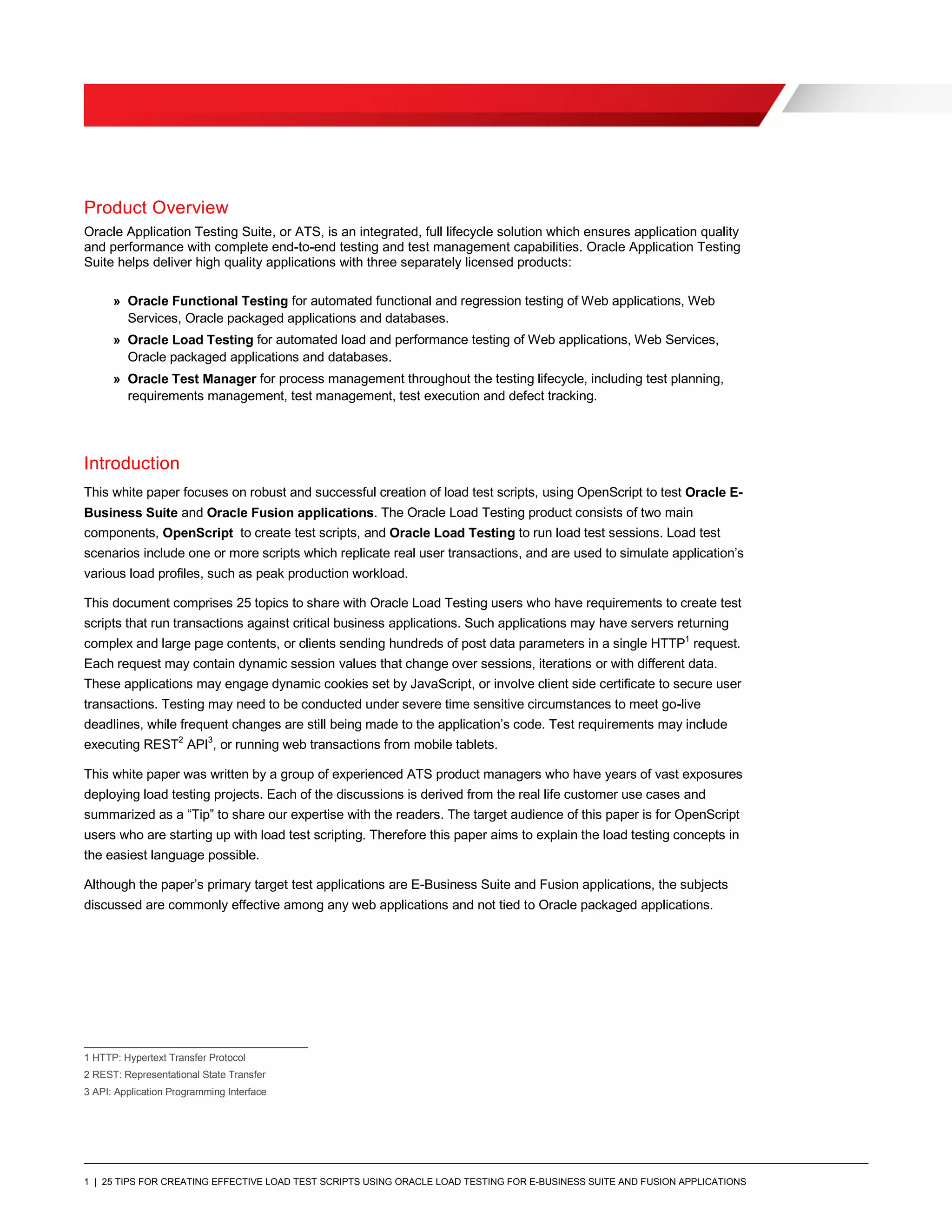 1 | 25 TIPS FOR CREATING EFFECTIVE LOAD TEST SCRIPTS USING ORACLE LOAD TESTING FOR E-BUSINESS SUITE AND FUSION APPLICATIONS
Product Overview
Oracle Application Testing Suite, or ATS, is an integrated, full lifecycle solution which ensures application quality
and performance with complete end-to-end testing and test management capabilities. Oracle Application Testing
Suite helps deliver high quality applications with three separately licensed products:
» Oracle Functional Testing for automated functional and regression testing of Web applications, Web
Services, Oracle packaged applications and databases.
» Oracle Load Testing for automated load and performance testing of Web applications, Web Services,
Oracle packaged applications and databases.
» Oracle Test Manager for process management throughout the testing lifecycle, including test planning,
requirements management, test management, test execution and defect tracking.
Introduction
This white paper focuses on robust and successful creation of load test scripts, using OpenScript to test Oracle E-
Business Suite and Oracle Fusion applications. The Oracle Load Testing product consists of two main
components, OpenScript to create test scripts, and Oracle Load Testing to run load test sessions. Load test
scenarios include one or more scripts which replicate real user transactions, and are used to simulate application’s
various load profiles, such as peak production workload.
This document comprises 25 topics to share with Oracle Load Testing users who have requirements to create test
scripts that run transactions against critical business applications. Such applications may have servers returning
complex and large page contents, or clients sending hundreds of post data parameters in a single HTTP1
request.
Each request may contain dynamic session values that change over sessions, iterations or with different data.
These applications may engage dynamic cookies set by JavaScript, or involve client side certificate to secure user
transactions. Testing may need to be conducted under severe time sensitive circumstances to meet go-live
deadlines, while frequent changes are still being made to the application’s code. Test requirements may include
executing REST2
API3
, or running web transactions from mobile tablets.
This white paper was written by a group of experienced ATS product managers who have years of vast exposures
deploying load testing projects. Each of the discussions is derived from the real life customer use cases and
summarized as a “Tip” to share our expertise with the readers. The target audience of this paper is for OpenScript
users who are starting up with load test scripting. Therefore this paper aims to explain the load testing concepts in
the easiest language possible.
Although the paper’s primary target test applications are E-Business Suite and Fusion applications, the subjects
discussed are commonly effective among any web applications and not tied to Oracle packaged applications.
1 HTTP: Hypertext Transfer Protocol
2 REST: Representational State Transfer
3 API: Application Programming Interface
 