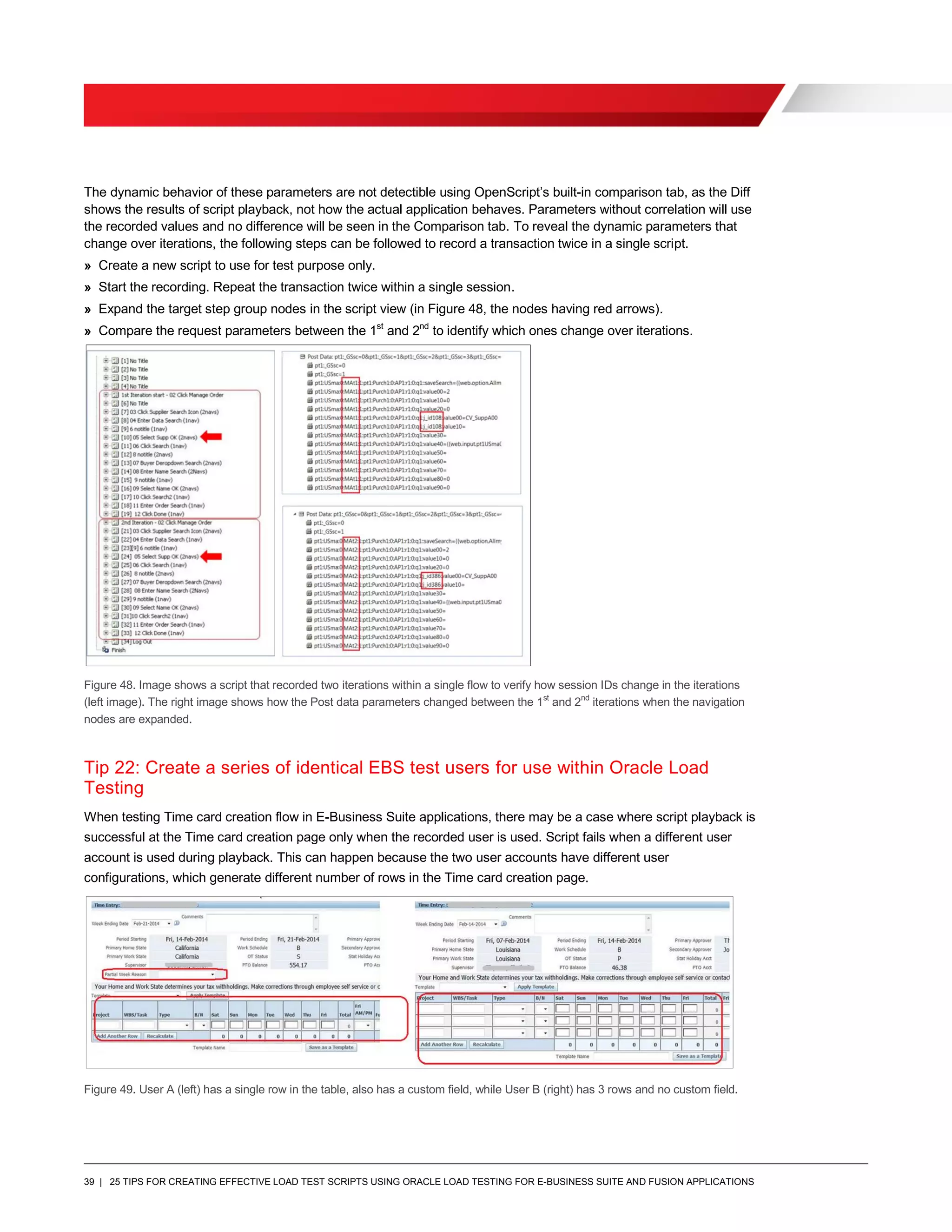 39 | 25 TIPS FOR CREATING EFFECTIVE LOAD TEST SCRIPTS USING ORACLE LOAD TESTING FOR E-BUSINESS SUITE AND FUSION APPLICATIONS
The dynamic behavior of these parameters are not detectible using OpenScript’s built-in comparison tab, as the Diff
shows the results of script playback, not how the actual application behaves. Parameters without correlation will use
the recorded values and no difference will be seen in the Comparison tab. To reveal the dynamic parameters that
change over iterations, the following steps can be followed to record a transaction twice in a single script.
» Create a new script to use for test purpose only.
» Start the recording. Repeat the transaction twice within a single session.
» Expand the target step group nodes in the script view (in Figure 48, the nodes having red arrows).
» Compare the request parameters between the 1st
and 2nd
to identify which ones change over iterations.
Figure 48. Image shows a script that recorded two iterations within a single flow to verify how session IDs change in the iterations
(left image). The right image shows how the Post data parameters changed between the 1st
and 2nd
iterations when the navigation
nodes are expanded.
Tip 22: Create a series of identical EBS test users for use within Oracle Load
Testing
When testing Time card creation flow in E-Business Suite applications, there may be a case where script playback is
successful at the Time card creation page only when the recorded user is used. Script fails when a different user
account is used during playback. This can happen because the two user accounts have different user
configurations, which generate different number of rows in the Time card creation page.
Figure 49. User A (left) has a single row in the table, also has a custom field, while User B (right) has 3 rows and no custom field.
 