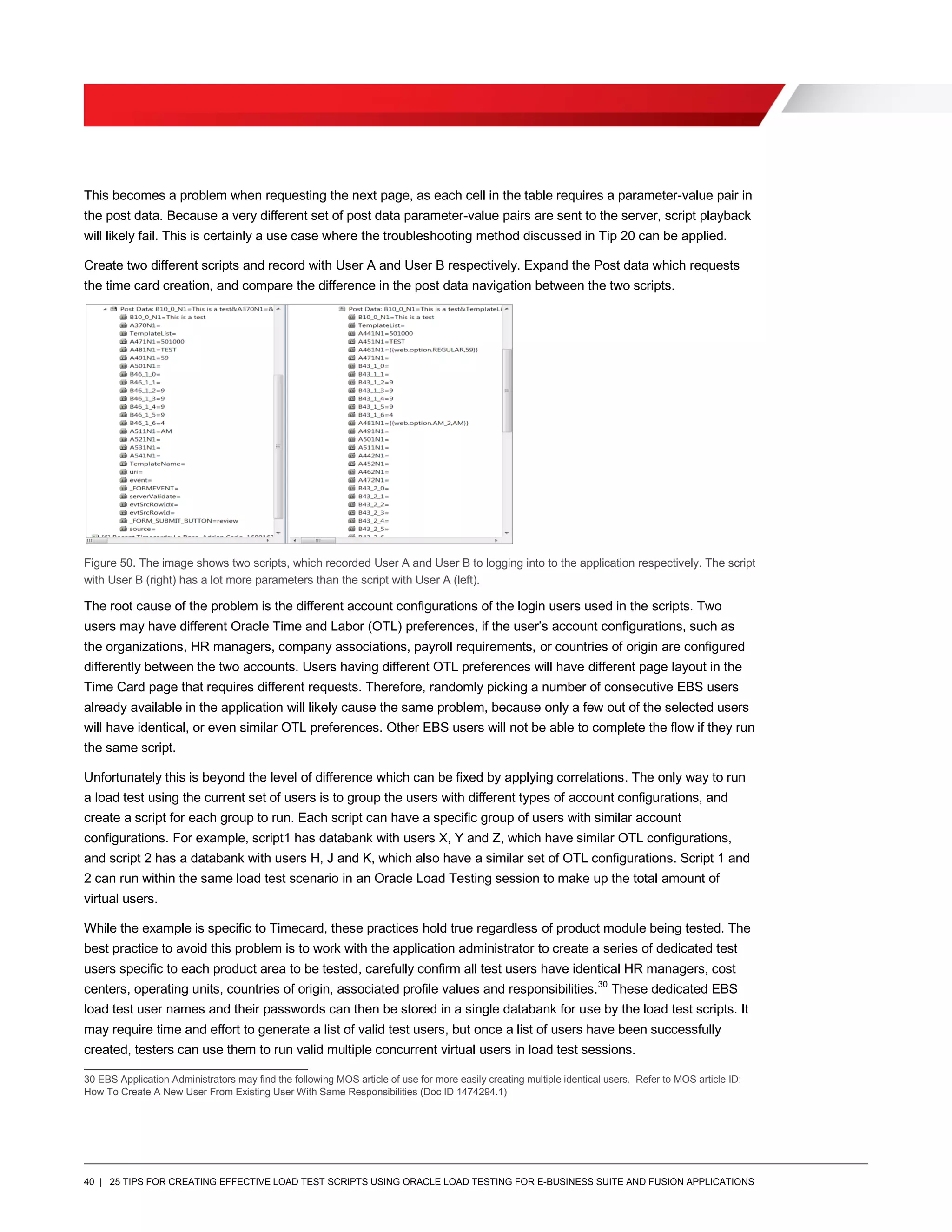 40 | 25 TIPS FOR CREATING EFFECTIVE LOAD TEST SCRIPTS USING ORACLE LOAD TESTING FOR E-BUSINESS SUITE AND FUSION APPLICATIONS
This becomes a problem when requesting the next page, as each cell in the table requires a parameter-value pair in
the post data. Because a very different set of post data parameter-value pairs are sent to the server, script playback
will likely fail. This is certainly a use case where the troubleshooting method discussed in Tip 20 can be applied.
Create two different scripts and record with User A and User B respectively. Expand the Post data which requests
the time card creation, and compare the difference in the post data navigation between the two scripts.
Figure 50. The image shows two scripts, which recorded User A and User B to logging into to the application respectively. The script
with User B (right) has a lot more parameters than the script with User A (left).
The root cause of the problem is the different account configurations of the login users used in the scripts. Two
users may have different Oracle Time and Labor (OTL) preferences, if the user’s account configurations, such as
the organizations, HR managers, company associations, payroll requirements, or countries of origin are configured
differently between the two accounts. Users having different OTL preferences will have different page layout in the
Time Card page that requires different requests. Therefore, randomly picking a number of consecutive EBS users
already available in the application will likely cause the same problem, because only a few out of the selected users
will have identical, or even similar OTL preferences. Other EBS users will not be able to complete the flow if they run
the same script.
Unfortunately this is beyond the level of difference which can be fixed by applying correlations. The only way to run
a load test using the current set of users is to group the users with different types of account configurations, and
create a script for each group to run. Each script can have a specific group of users with similar account
configurations. For example, script1 has databank with users X, Y and Z, which have similar OTL configurations,
and script 2 has a databank with users H, J and K, which also have a similar set of OTL configurations. Script 1 and
2 can run within the same load test scenario in an Oracle Load Testing session to make up the total amount of
virtual users.
While the example is specific to Timecard, these practices hold true regardless of product module being tested. The
best practice to avoid this problem is to work with the application administrator to create a series of dedicated test
users specific to each product area to be tested, carefully confirm all test users have identical HR managers, cost
centers, operating units, countries of origin, associated profile values and responsibilities.30
These dedicated EBS
load test user names and their passwords can then be stored in a single databank for use by the load test scripts. It
may require time and effort to generate a list of valid test users, but once a list of users have been successfully
created, testers can use them to run valid multiple concurrent virtual users in load test sessions.
30 EBS Application Administrators may find the following MOS article of use for more easily creating multiple identical users. Refer to MOS article ID:
How To Create A New User From Existing User With Same Responsibilities (Doc ID 1474294.1)
 