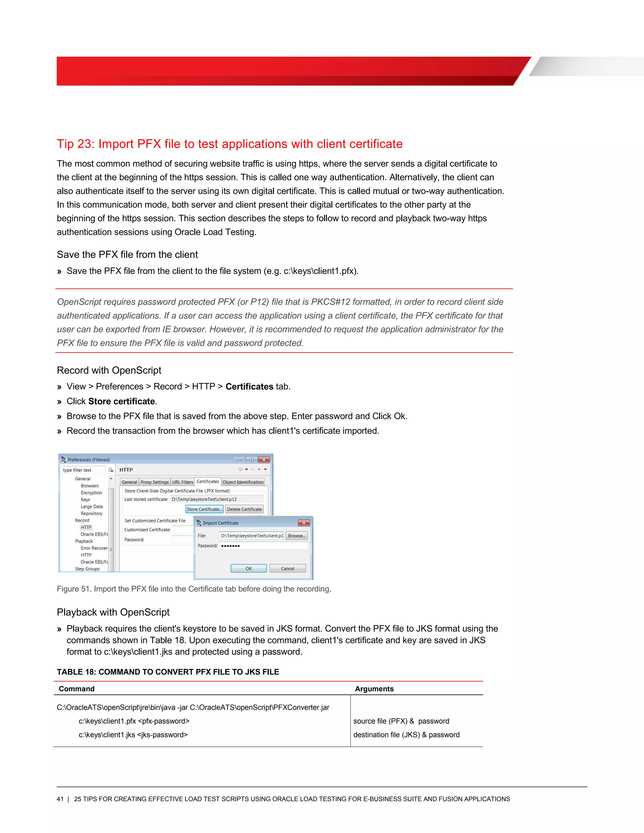 41 | 25 TIPS FOR CREATING EFFECTIVE LOAD TEST SCRIPTS USING ORACLE LOAD TESTING FOR E-BUSINESS SUITE AND FUSION APPLICATIONS
Tip 23: Import PFX file to test applications with client certificate
The most common method of securing website traffic is using https, where the server sends a digital certificate to
the client at the beginning of the https session. This is called one way authentication. Alternatively, the client can
also authenticate itself to the server using its own digital certificate. This is called mutual or two-way authentication.
In this communication mode, both server and client present their digital certificates to the other party at the
beginning of the https session. This section describes the steps to follow to record and playback two-way https
authentication sessions using Oracle Load Testing.
Save the PFX file from the client
» Save the PFX file from the client to the file system (e.g. c:keysclient1.pfx).
OpenScript requires password protected PFX (or P12) file that is PKCS#12 formatted, in order to record client side
authenticated applications. If a user can access the application using a client certificate, the PFX certificate for that
user can be exported from IE browser. However, it is recommended to request the application administrator for the
PFX file to ensure the PFX file is valid and password protected.
Record with OpenScript
» View > Preferences > Record > HTTP > Certificates tab.
» Click Store certificate.
» Browse to the PFX file that is saved from the above step. Enter password and Click Ok.
» Record the transaction from the browser which has client1's certificate imported.
Figure 51. Import the PFX file into the Certificate tab before doing the recording.
Playback with OpenScript
» Playback requires the client's keystore to be saved in JKS format. Convert the PFX file to JKS format using the
commands shown in Table 18. Upon executing the command, client1's certificate and key are saved in JKS
format to c:keysclient1.jks and protected using a password.
TABLE 18: COMMAND TO CONVERT PFX FILE TO JKS FILE
Command Arguments
C:OracleATSopenScriptjrebinjava -jar C:OracleATSopenScriptPFXConverter.jar
c:keysclient1.pfx <pfx-password>
c:keysclient1.jks <jks-password>
source file (PFX) & password
destination file (JKS) & password
 
