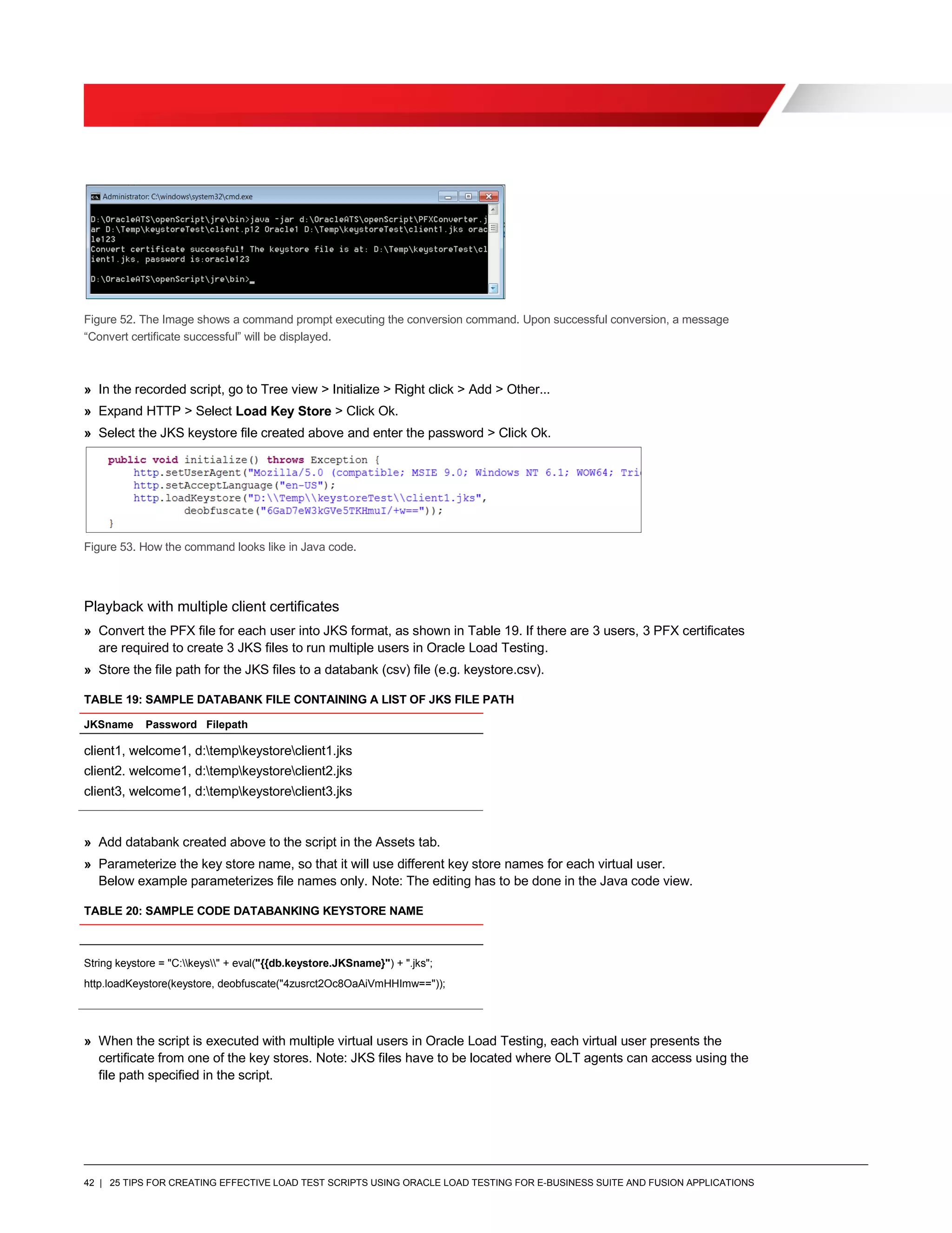 42 | 25 TIPS FOR CREATING EFFECTIVE LOAD TEST SCRIPTS USING ORACLE LOAD TESTING FOR E-BUSINESS SUITE AND FUSION APPLICATIONS
Figure 52. The Image shows a command prompt executing the conversion command. Upon successful conversion, a message
“Convert certificate successful” will be displayed.
» In the recorded script, go to Tree view > Initialize > Right click > Add > Other...
» Expand HTTP > Select Load Key Store > Click Ok.
» Select the JKS keystore file created above and enter the password > Click Ok.
Figure 53. How the command looks like in Java code.
Playback with multiple client certificates
» Convert the PFX file for each user into JKS format, as shown in Table 19. If there are 3 users, 3 PFX certificates
are required to create 3 JKS files to run multiple users in Oracle Load Testing.
» Store the file path for the JKS files to a databank (csv) file (e.g. keystore.csv).
TABLE 19: SAMPLE DATABANK FILE CONTAINING A LIST OF JKS FILE PATH
JKSname Password Filepath
client1, welcome1, d:tempkeystoreclient1.jks
client2. welcome1, d:tempkeystoreclient2.jks
client3, welcome1, d:tempkeystoreclient3.jks
» Add databank created above to the script in the Assets tab.
» Parameterize the key store name, so that it will use different key store names for each virtual user.
Below example parameterizes file names only. Note: The editing has to be done in the Java code view.
TABLE 20: SAMPLE CODE DATABANKING KEYSTORE NAME
String keystore = "C:keys" + eval("{{db.keystore.JKSname}") + ".jks";
http.loadKeystore(keystore, deobfuscate("4zusrct2Oc8OaAiVmHHImw=="));
» When the script is executed with multiple virtual users in Oracle Load Testing, each virtual user presents the
certificate from one of the key stores. Note: JKS files have to be located where OLT agents can access using the
file path specified in the script.
 