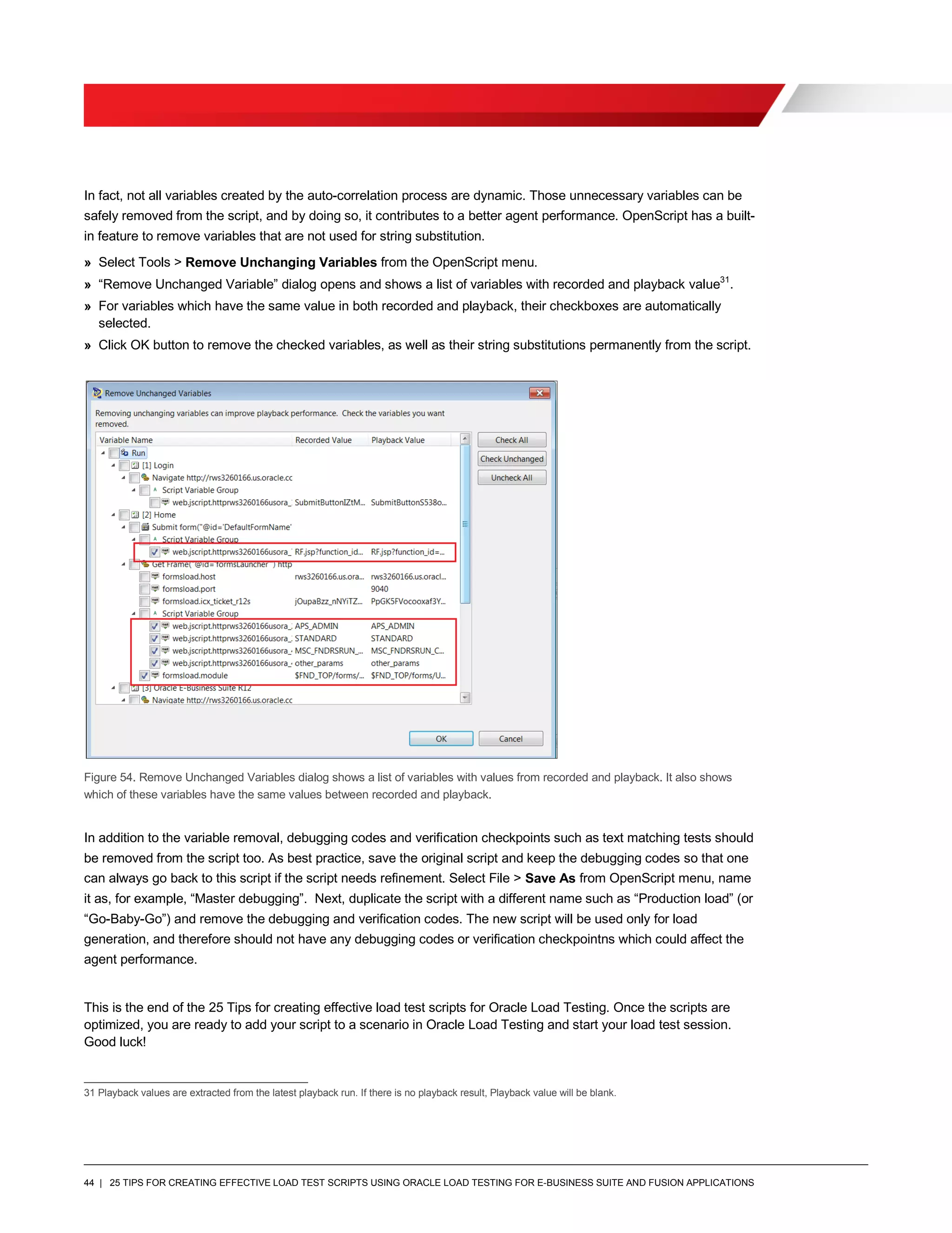 44 | 25 TIPS FOR CREATING EFFECTIVE LOAD TEST SCRIPTS USING ORACLE LOAD TESTING FOR E-BUSINESS SUITE AND FUSION APPLICATIONS
In fact, not all variables created by the auto-correlation process are dynamic. Those unnecessary variables can be
safely removed from the script, and by doing so, it contributes to a better agent performance. OpenScript has a built-
in feature to remove variables that are not used for string substitution.
» Select Tools > Remove Unchanging Variables from the OpenScript menu.
» “Remove Unchanged Variable” dialog opens and shows a list of variables with recorded and playback value31
.
» For variables which have the same value in both recorded and playback, their checkboxes are automatically
selected.
» Click OK button to remove the checked variables, as well as their string substitutions permanently from the script.
Figure 54. Remove Unchanged Variables dialog shows a list of variables with values from recorded and playback. It also shows
which of these variables have the same values between recorded and playback.
In addition to the variable removal, debugging codes and verification checkpoints such as text matching tests should
be removed from the script too. As best practice, save the original script and keep the debugging codes so that one
can always go back to this script if the script needs refinement. Select File > Save As from OpenScript menu, name
it as, for example, “Master debugging”. Next, duplicate the script with a different name such as “Production load” (or
“Go-Baby-Go”) and remove the debugging and verification codes. The new script will be used only for load
generation, and therefore should not have any debugging codes or verification checkpointns which could affect the
agent performance.
This is the end of the 25 Tips for creating effective load test scripts for Oracle Load Testing. Once the scripts are
optimized, you are ready to add your script to a scenario in Oracle Load Testing and start your load test session.
Good luck!
31 Playback values are extracted from the latest playback run. If there is no playback result, Playback value will be blank.
 