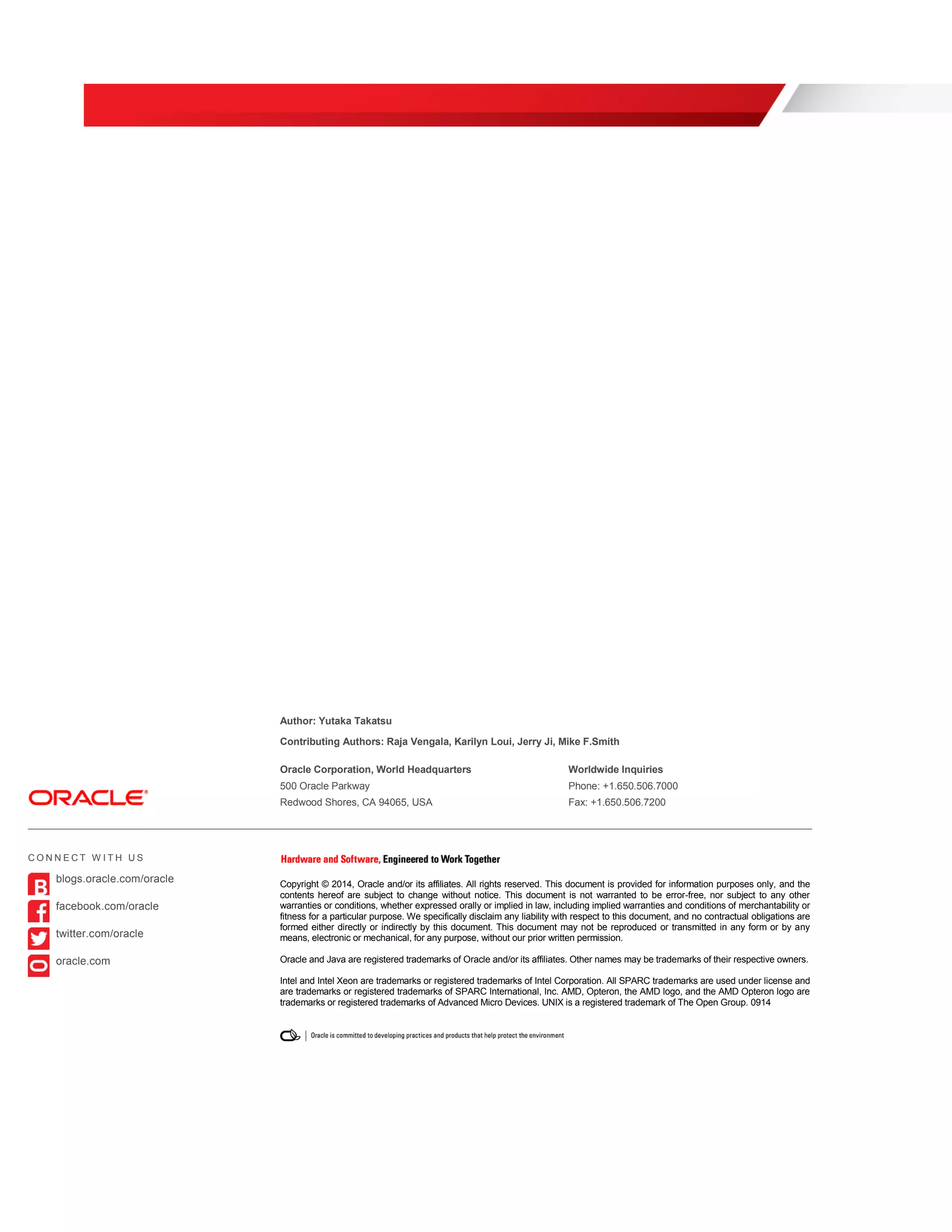 Author: Yutaka Takatsu
Contributing Authors: Raja Vengala, Karilyn Loui, Jerry Ji, Mike F.Smith
Oracle Corporation, World Headquarters Worldwide Inquiries
500 Oracle Parkway Phone: +1.650.506.7000
Redwood Shores, CA 94065, USA Fax: +1.650.506.7200
Copyright © 2014, Oracle and/or its affiliates. All rights reserved. This document is provided for information purposes only, and the
contents hereof are subject to change without notice. This document is not warranted to be error-free, nor subject to any other
warranties or conditions, whether expressed orally or implied in law, including implied warranties and conditions of merchantability or
fitness for a particular purpose. We specifically disclaim any liability with respect to this document, and no contractual obligations are
formed either directly or indirectly by this document. This document may not be reproduced or transmitted in any form or by any
means, electronic or mechanical, for any purpose, without our prior written permission.
Oracle and Java are registered trademarks of Oracle and/or its affiliates. Other names may be trademarks of their respective owners.
Intel and Intel Xeon are trademarks or registered trademarks of Intel Corporation. All SPARC trademarks are used under license and
are trademarks or registered trademarks of SPARC International, Inc. AMD, Opteron, the AMD logo, and the AMD Opteron logo are
trademarks or registered trademarks of Advanced Micro Devices. UNIX is a registered trademark of The Open Group. 0914
C O N N E C T W I T H U S
blogs.oracle.com/oracle
facebook.com/oracle
twitter.com/oracle
oracle.com
 