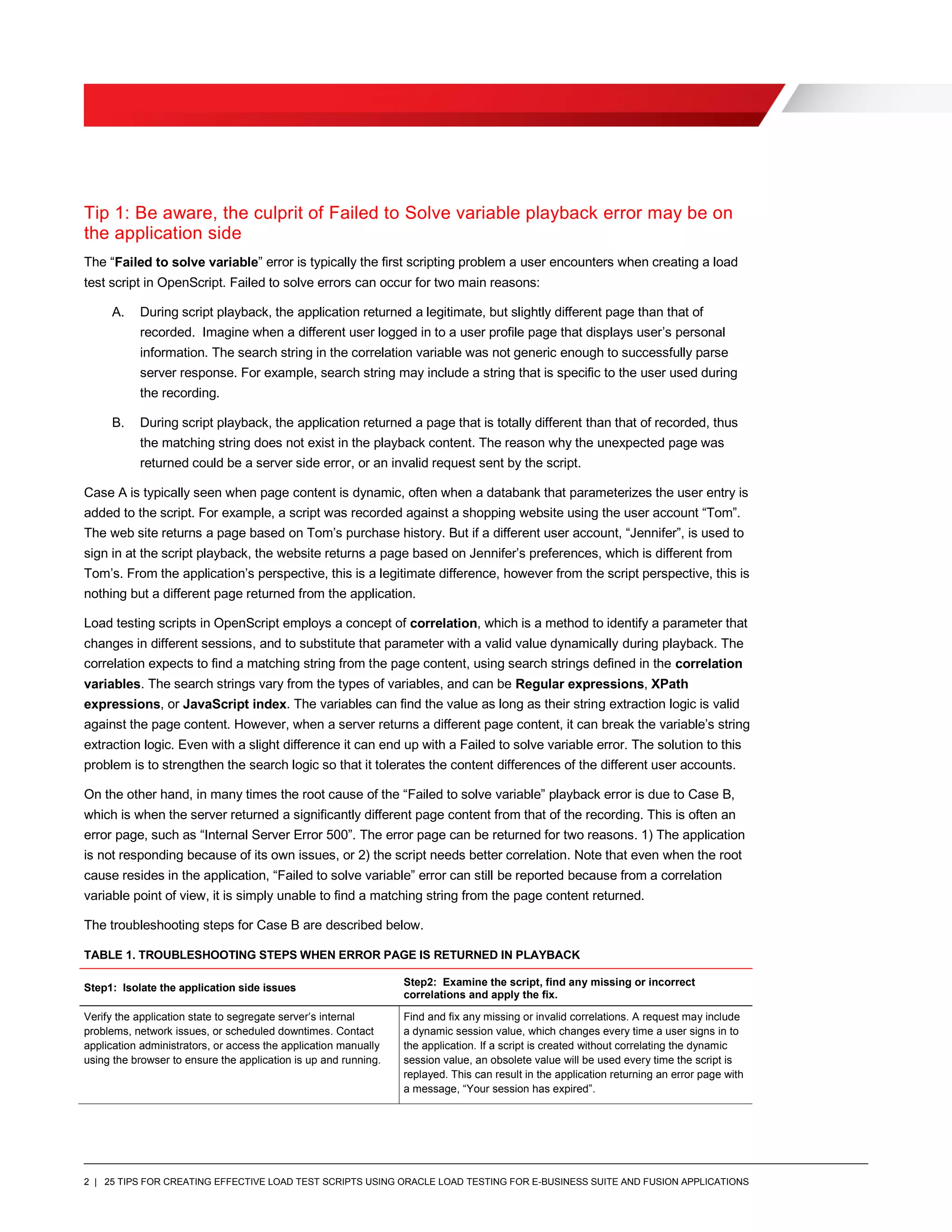 2 | 25 TIPS FOR CREATING EFFECTIVE LOAD TEST SCRIPTS USING ORACLE LOAD TESTING FOR E-BUSINESS SUITE AND FUSION APPLICATIONS
Tip 1: Be aware, the culprit of Failed to Solve variable playback error may be on
the application side
The “Failed to solve variable” error is typically the first scripting problem a user encounters when creating a load
test script in OpenScript. Failed to solve errors can occur for two main reasons:
A. During script playback, the application returned a legitimate, but slightly different page than that of
recorded. Imagine when a different user logged in to a user profile page that displays user’s personal
information. The search string in the correlation variable was not generic enough to successfully parse
server response. For example, search string may include a string that is specific to the user used during
the recording.
B. During script playback, the application returned a page that is totally different than that of recorded, thus
the matching string does not exist in the playback content. The reason why the unexpected page was
returned could be a server side error, or an invalid request sent by the script.
Case A is typically seen when page content is dynamic, often when a databank that parameterizes the user entry is
added to the script. For example, a script was recorded against a shopping website using the user account “Tom”.
The web site returns a page based on Tom’s purchase history. But if a different user account, “Jennifer”, is used to
sign in at the script playback, the website returns a page based on Jennifer’s preferences, which is different from
Tom’s. From the application’s perspective, this is a legitimate difference, however from the script perspective, this is
nothing but a different page returned from the application.
Load testing scripts in OpenScript employs a concept of correlation, which is a method to identify a parameter that
changes in different sessions, and to substitute that parameter with a valid value dynamically during playback. The
correlation expects to find a matching string from the page content, using search strings defined in the correlation
variables. The search strings vary from the types of variables, and can be Regular expressions, XPath
expressions, or JavaScript index. The variables can find the value as long as their string extraction logic is valid
against the page content. However, when a server returns a different page content, it can break the variable’s string
extraction logic. Even with a slight difference it can end up with a Failed to solve variable error. The solution to this
problem is to strengthen the search logic so that it tolerates the content differences of the different user accounts.
On the other hand, in many times the root cause of the “Failed to solve variable” playback error is due to Case B,
which is when the server returned a significantly different page content from that of the recording. This is often an
error page, such as “Internal Server Error 500”. The error page can be returned for two reasons. 1) The application
is not responding because of its own issues, or 2) the script needs better correlation. Note that even when the root
cause resides in the application, “Failed to solve variable” error can still be reported because from a correlation
variable point of view, it is simply unable to find a matching string from the page content returned.
The troubleshooting steps for Case B are described below.
TABLE 1. TROUBLESHOOTING STEPS WHEN ERROR PAGE IS RETURNED IN PLAYBACK
Step1: Isolate the application side issues Step2: Examine the script, find any missing or incorrect
correlations and apply the fix.
Verify the application state to segregate server’s internal
problems, network issues, or scheduled downtimes. Contact
application administrators, or access the application manually
using the browser to ensure the application is up and running.
Find and fix any missing or invalid correlations. A request may include
a dynamic session value, which changes every time a user signs in to
the application. If a script is created without correlating the dynamic
session value, an obsolete value will be used every time the script is
replayed. This can result in the application returning an error page with
a message, “Your session has expired”.
 