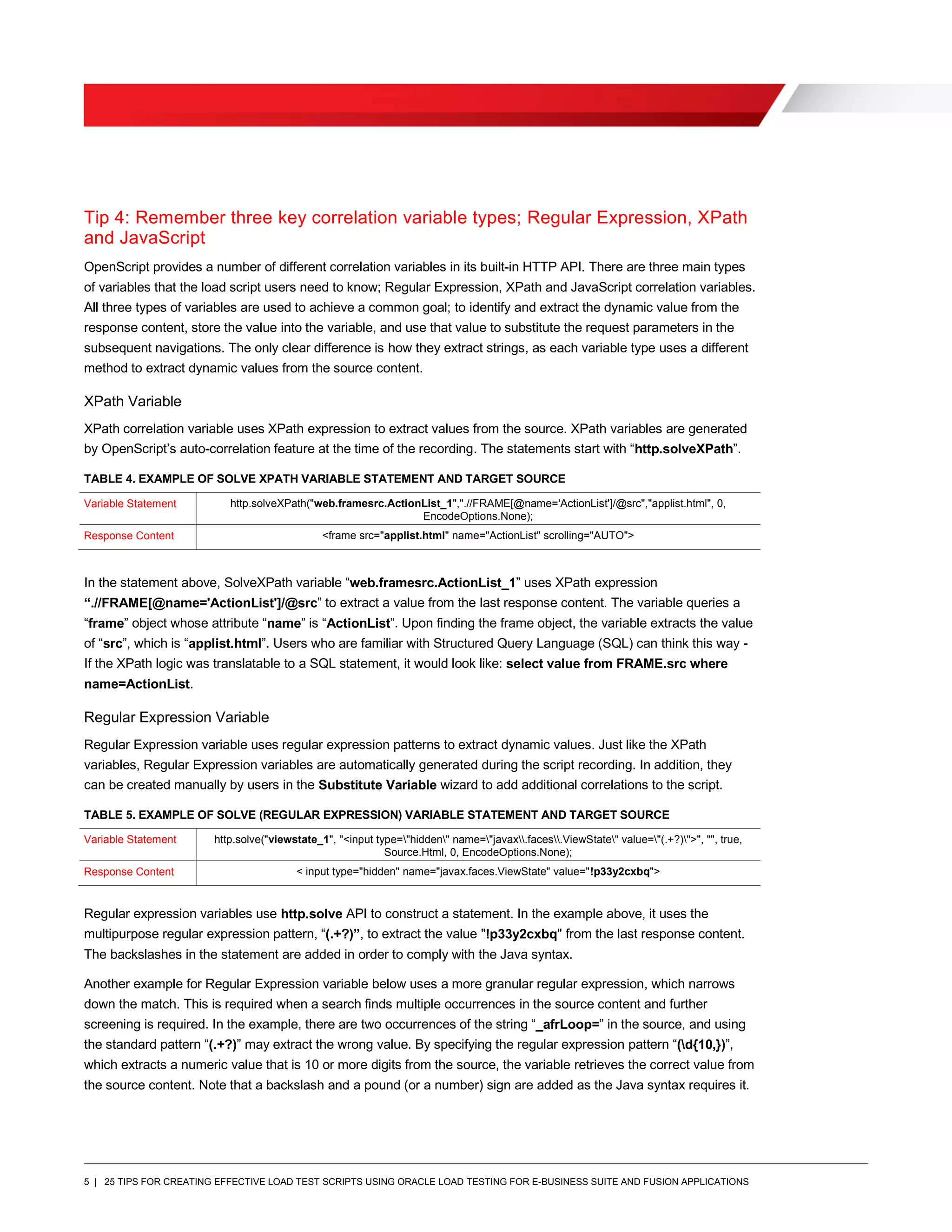 5 | 25 TIPS FOR CREATING EFFECTIVE LOAD TEST SCRIPTS USING ORACLE LOAD TESTING FOR E-BUSINESS SUITE AND FUSION APPLICATIONS
Tip 4: Remember three key correlation variable types; Regular Expression, XPath
and JavaScript
OpenScript provides a number of different correlation variables in its built-in HTTP API. There are three main types
of variables that the load script users need to know; Regular Expression, XPath and JavaScript correlation variables.
All three types of variables are used to achieve a common goal; to identify and extract the dynamic value from the
response content, store the value into the variable, and use that value to substitute the request parameters in the
subsequent navigations. The only clear difference is how they extract strings, as each variable type uses a different
method to extract dynamic values from the source content.
XPath Variable
XPath correlation variable uses XPath expression to extract values from the source. XPath variables are generated
by OpenScript’s auto-correlation feature at the time of the recording. The statements start with “http.solveXPath”.
TABLE 4. EXAMPLE OF SOLVE XPATH VARIABLE STATEMENT AND TARGET SOURCE
Variable Statement http.solveXPath("web.framesrc.ActionList_1",".//FRAME[@name='ActionList']/@src","applist.html", 0,
EncodeOptions.None);
Response Content <frame src="applist.html" name="ActionList" scrolling="AUTO">
In the statement above, SolveXPath variable “web.framesrc.ActionList_1” uses XPath expression
“.//FRAME[@name='ActionList']/@src” to extract a value from the last response content. The variable queries a
“frame” object whose attribute “name” is “ActionList”. Upon finding the frame object, the variable extracts the value
of “src”, which is “applist.html”. Users who are familiar with Structured Query Language (SQL) can think this way -
If the XPath logic was translatable to a SQL statement, it would look like: select value from FRAME.src where
name=ActionList.
Regular Expression Variable
Regular Expression variable uses regular expression patterns to extract dynamic values. Just like the XPath
variables, Regular Expression variables are automatically generated during the script recording. In addition, they
can be created manually by users in the Substitute Variable wizard to add additional correlations to the script.
TABLE 5. EXAMPLE OF SOLVE (REGULAR EXPRESSION) VARIABLE STATEMENT AND TARGET SOURCE
Variable Statement http.solve("viewstate_1", "<input type="hidden" name="javax.faces.ViewState" value="(.+?)">", "", true,
Source.Html, 0, EncodeOptions.None);
Response Content < input type="hidden" name="javax.faces.ViewState" value="!p33y2cxbq">
Regular expression variables use http.solve API to construct a statement. In the example above, it uses the
multipurpose regular expression pattern, “(.+?)”, to extract the value "!p33y2cxbq" from the last response content.
The backslashes in the statement are added in order to comply with the Java syntax.
Another example for Regular Expression variable below uses a more granular regular expression, which narrows
down the match. This is required when a search finds multiple occurrences in the source content and further
screening is required. In the example, there are two occurrences of the string “_afrLoop=” in the source, and using
the standard pattern “(.+?)” may extract the wrong value. By specifying the regular expression pattern “(d{10,})”,
which extracts a numeric value that is 10 or more digits from the source, the variable retrieves the correct value from
the source content. Note that a backslash and a pound (or a number) sign are added as the Java syntax requires it.
 