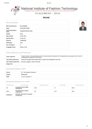27/5/2016 Resume
1/2
Personal Details
NIFT Enroll ent No 061276500028
Na e MR.SUJEET KUMAR
Father s uardian s
Na e
SIKANDAR PRASAD SINGH
ender MALE
Date of irth 10/09/1994
arital tatus Unmarried
Do icile JHARKHAND
Nationalit India
No of childrens 0
an ua es kno n English, Hindi
E E
Career Objective and Preferences
Career objective
To give my best in my professional pursuit for overall benefit and growth of the organisation and personnel; that I excel in
challenging and progressive environment.
ob profile preferences Production Manager,Merchandising,Retail, Supply Chain Management,Sourcing.
ob location preferences Overseas, Bengaluru, Delhi, PAN India
Passport No
Educational Details at NIFT
Course B.F. Tech Apparel Production
Ca pus BENGALURU
C P 7.5 up to semester 7
Educational Details Prior to NIFT
ualification chool Colle e oard niversit Percenta e ear of passin
GULMOHUR HIGH SCHOOL,
JAMSHEDPUR
ICSE 91 2010
GULMOHUR HIGH SCHOOL,
JAMSHEDPUR
ISC 76.5 2012
raduation
NATIONAL INSTITUTE OF FASHION
TECHNOLOGY
 