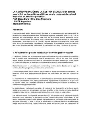 LA AUTOEVALUACIÓN DE LA GESTIÓN ESCOLAR: Un camino
para influir en las políticas públicas para la mejora de la calidad
educativa en escuelas primarias
Prof. Elena Duro y Dra. Olga Nirenberg
UNICEF Argentina
eduro@unicef.org

Resumen:
Esta comunicación reseña la elaboración y aplicación de un instrumento para la autoevaluación de
la calidad educativa (IACE) en escuelas primarias de Argentina, durante los años 2007 y 2008. Se
considera esa una estrategia efectiva para influir en las políticas públicas educativas de las
provincias, cambiando así la tradicional direccionalidad desde arriba hacia abajo en los procesos
decisionales y en la formulación de políticas, por una alternativa complementaria, desde abajo
hacia arriba, donde se reflejen los problemas y sugerencias de acciones de superación desde la
óptica de la comunidad escolar, básicamente de los directivos, docentes y familiares de alumnos.




1. Fundamentos para la autoevaluación de la gestión escolar
En Argentina persiste aún el problema de amplios sectores de la población infantil y adolescente
que no pueden gozar plenamente del derecho a la educación. Esto es así, entre otros motivos,
porque acceden a una educación que no les permite alcanzar buenos aprendizajes, o bien porque
su tránsito por la escuela se desarrolla con historias de fracasos y/o deserciones tempranas.

Mejorar la educación es una obligación permanente y continua de los Estados en un siglo de
cambios, desafíos y exigencias para las nuevas generaciones.

Existe una interrelación directa entre las oportunidades de acceso a una educación de calidad y un
desarrollo infantil y de adolescentes que potencie las capacidades que traen los individuos al
nacer.

La escolarización de calidad incrementa en forma notable las posibilidades de desarrollo cognitivo,
emocional y social de los niños, niñas y adolescentes, especialmente en los casos de los que viven
en hogares pobres. La Calidad Educativa es un elemento central para favorecer el desarrollo de
sus capacidades y potencialidades.

La autoevaluación institucional orientada a la mejora de los desempeños y los logros puede
resultar un proceso muy sinérgico para promover la calidad en las escuelas primarias, debido al
protagonismo que otorga a los propios agentes escolares en la mejora de sus prácticas.

Fue por ello que UNICEF Argentina, desde el año 2007, en convenio con el “Centro de Apoyo al
Desarrollo Local” (CEADEL), en articulación con los Gobiernos educativos provinciales y el aval
político del Ministerio de Educación Nacional, ha desarrollado el Instrumento de Autoevaluación de
la Calidad Educativa – IACE –, el cual se enmarca en los objetivos orientados a la evaluación
fijados por la Ley 26.206 de Educación Nacional (véase artículo 94), como una cooperación de
 