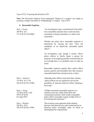 9
Vogt at ¶ 23, 53 quoting Mendenhall at 554
Note: The Wisconsin Supreme Court interpreted “display of a weapon” not simply as
carrying a weapon, but rather as “brandish[ing]” a weapon. Vogt at ¶ 53.
b. Reasonable Suspicion
State v. Young “An investigatory stop is constitutional if the police
294 Wis. 2d 1 have reasonable suspicion that a crime has been
717 N.W.2d 729 (2006) committed, is being committed, or is about to be
committed.”
Whether the police have reasonable suspicion is
determined by viewing the facts “from the
standpoint of an objectively reasonable police
officer.”
An investigatory stop, though a seizure, allows
police officers to briefly detain a person for
purposes of investigating possible criminal behavior
even though there is no probable cause to make an
arrest.
Reasonable suspicion requires that a police officer
possess specific and articulable facts that warrant a
reasonable belief that criminal activity is afoot.
State v. Anderson Although police officers need more than a hunch,
155 Wis. 2d 77, 84 “police officers are not required to rule out the
454 N.W.2d 763 (1990). possibility of innocent behavior before initiating a
brief stop.”
State v. Young “[W]hat constitutes reasonable suspicion is a
212 Wis.2d 417, 424 common sense test: under all the facts and
569 N.W.2d 84 circumstances present, what would a reasonable
(Ct.App.1997) police officer reasonably suspect in light of his or
her training and experience.”
State v. Waldner This common sense approach strikes balance
206 Wis. 2d 51 between individual privacy and societal interest in
556 N.W.2d 681 (1996) allowing police reasonable scope of action in
discharging their responsibility.
 