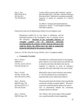 10
State v. Post A police officer must be able to identify “specific
2007 WI 60, ¶ 10 and articulable facts” and draw “rational inferences
301 Wis.2d 1 from those facts” sufficient to constitute reasonable
733 N.W.2d 634 suspicion to justify an extension of a driver's
detention.
An officer's “inchoate and unparticularized
suspicion or ‘hunch’ ” is not enough to establish
reasonable suspicion.
Framework courts use for determining validity of an investigatory stop:
[S]uspicious conduct by its very nature is ambiguous, and the
[principal] function of the investigative stop is to quickly resolve
that ambiguity. Therefore if any reasonable inference of
wrongful conduct can be objectively discerned,
notwithstanding the existence of other innocent inferences that
could be drawn, the officers have the right to temporarily
detain the individual for the purpose of inquiry.
Anderson, 155 Wis. 2d at 84; Young, 294 Wis. 2d at 17 (emphasis added).
c. Community Caretaker
State v. Kramer The public has a substantial interest in encouraging
2009 WI 14 police officers to be on the lookout for and offer aid
315 Wis. 2d 414, 438-39 to motorists and other individuals who may be
759 N.W.2d 598, 611 stranded or otherwise in need of assistance,
especially after dark when help is not close at hand.
State v. Goebel When police stop to assist motorists, such contact
103 Wis. 2d 203, 208 is “not only authorized, but constitute[s] an
307 N.W.2d 915 (1981) important duty of law enforcement officers.”
State v. Ziedonis The prosecution bears the burden of proving that the
2005 WI App. 249 community caretaker exception applies. Wisconsin
287 Wis.2d 831, ¶ 15 courts have cautioned against taking a too-narrow
707 N.W.2d 565 view in determining whether the community
caretaker function is present.
State v. Ziedonis The “officers’ fear for the safety of the occupant”
2005 WI App. 249 was a significant public interest supporting
 