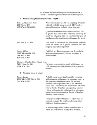 12
An officer's “inchoate and unparticularized suspicion or
‘hunch’ ” is not enough to establish reasonable suspicion.
e. Administering Preliminary Breath Test (PBT)
Cnty. of Jefferson v. Renz Police officers may use PBT as screening device to
231 Wis. 2d 293 establish probable cause to arrest. PBT result is
603 N.W.2d 541 (1999) admissible to show probable cause for arrest.
Quantum of evidence necessary to administer PBT
is greater than reasonable suspicion necessary to
justify investigative stop but less than the level of
proof required to establish probable cause for arrest.
Wis. Stat. § 343.303 PBT result is admissible to demonstrate probable
cause for arrest, or to prove chemical test was
properly required or requested.
State v. Felton Field Sobriety Tests are not necessarily needed to
2012 WI App 114, ¶ 10 demonstrate quantum of evidence necessary to
344 Wis. 2d 483 administer PBT.
824 N.W.2d 871
Fischer v. Ozaukee Cnty. Circuit Court
741 F. Supp. 2d 944 Excluding expert opinion which relied in part on
(E.D. Wis. 2010) PBT result deprived defendant of right to present a
defense.
f. Probable cause to arrest
State v. Lange Probable cause to arrest defendant for operating
2009 WI 49, 317 Wis. 2d 383 while under the influence of an intoxicant refers to
766 N.W.2d 551 that quantum of evidence within the arresting
officer’s knowledge at the time of the arrest that
would lead a reasonable law enforcement officer to
believe that the defendant was operating a motor
vehicle while under the influence of an intoxicant;
burden is on the state to show that the officer had
probable cause to arrest.
The question of probable cause to arrest must be
assessed on a case-by-case basis, looking at the
totality of the circumstances.
In determining whether there is probable cause to
arrest, the court applies an objective standard,
 