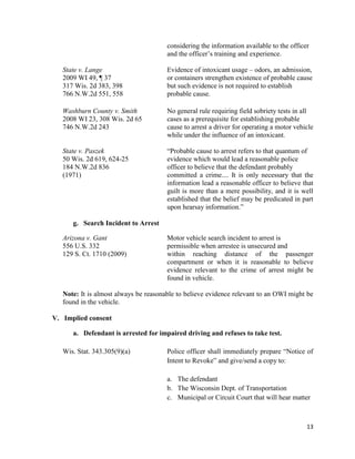 13
considering the information available to the officer
and the officer’s training and experience.
State v. Lange Evidence of intoxicant usage – odors, an admission,
2009 WI 49, ¶ 37 or containers strengthen existence of probable cause
317 Wis. 2d 383, 398 but such evidence is not required to establish
766 N.W.2d 551, 558 probable cause.
Washburn County v. Smith No general rule requiring field sobriety tests in all
2008 WI 23, 308 Wis. 2d 65 cases as a prerequisite for establishing probable
746 N.W.2d 243 cause to arrest a driver for operating a motor vehicle
while under the influence of an intoxicant.
State v. Paszek “Probable cause to arrest refers to that quantum of
50 Wis. 2d 619, 624-25 evidence which would lead a reasonable police
184 N.W.2d 836 officer to believe that the defendant probably
(1971) committed a crime.... It is only necessary that the
information lead a reasonable officer to believe that
guilt is more than a mere possibility, and it is well
established that the belief may be predicated in part
upon hearsay information.”
g. Search Incident to Arrest
Arizona v. Gant Motor vehicle search incident to arrest is
556 U.S. 332 permissible when arrestee is unsecured and
129 S. Ct. 1710 (2009) within reaching distance of the passenger
compartment or when it is reasonable to believe
evidence relevant to the crime of arrest might be
found in vehicle.
Note: It is almost always be reasonable to believe evidence relevant to an OWI might be
found in the vehicle.
V. Implied consent
a. Defendant is arrested for impaired driving and refuses to take test.
Wis. Stat. 343.305(9)(a) Police officer shall immediately prepare “Notice of
Intent to Revoke” and give/send a copy to:
a. The defendant
b. The Wisconsin Dept. of Transportation
c. Municipal or Circuit Court that will hear matter
 