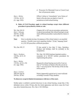 14
d. Prosecutor for Municipal Court or Circuit Court
that will prosecute matter.
State v. Moline Officer’s failure to “immediately” serve Notice of
170 Wis. 2d 531 Intent to Revoke does not deprive Court of
(Ct. App. 1992) jurisdiction to hold refusal hearing.
b. Rules of Civil Procedure apply to refusal hearings except where different
procedure is prescribed by statute or rule.
Wis. Stat. 801.01 Chapters 801 to 847 govern procedure and practice
State v. Schoepp in special proceedings (like refusal hearings) except
204 Wis. 2d 266 where different procedure is prescribed by statute or
(Ct. App. 1996) rule.
Note: How to calculate ten days for purposes of the refusal statute is an unsettled
question. Possible issue exists regarding whether “10 day” language found
in § 343.305 prescribes a different procedure.
Wis. Stat. 801.15 If time period is less than 11 days, Saturdays,
Sundays and holidays shall be excluded in the
computation.
State v. Nordness Wis. Stat. 343.305(2) declares legislative policy;
128 Wis. 2d 15, 28 remainder of § 343.305 outlines procedures for
(1986) implementing this policy.
State v. Moline
170 Wis. 2d 531, 534 Request for refusal hearing received by Court on
(Ct. App. 1992) July 11th
for Notice of Intent to Revoke served on
July 1st
was received on “the last day of the ten-day
notice period…”
State v. Carlson
2002 WI App 44 Parties (apparently) agreed not to count weekends
250 Wis. 2d 562 or holidays towards 10 day deadline.
No discovery except in limited circumstances with leave of the court.
Neither party is entitled to pretrial discovery in any refusal hearing, except that, if the
defendant moves within 30 days after the initial appearance and shows cause the Court
may allow limited discovery. Wis. Stat. § 343.305(9)(a).
 