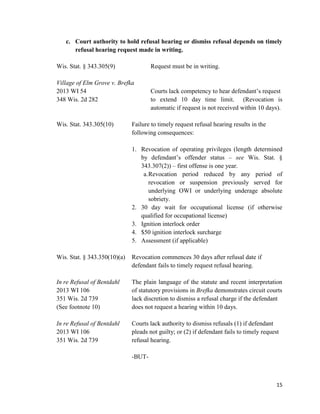 15
c. Court authority to hold refusal hearing or dismiss refusal depends on timely
refusal hearing request made in writing.
Wis. Stat. § 343.305(9) Request must be in writing.
Village of Elm Grove v. Brefka
2013 WI 54 Courts lack competency to hear defendant’s request
348 Wis. 2d 282 to extend 10 day time limit. (Revocation is
automatic if request is not received within 10 days).
Wis. Stat. 343.305(10) Failure to timely request refusal hearing results in the
following consequences:
1. Revocation of operating privileges (length determined
by defendant’s offender status – see Wis. Stat. §
343.307(2)) – first offense is one year.
a.Revocation period reduced by any period of
revocation or suspension previously served for
underlying OWI or underlying underage absolute
sobriety.
2. 30 day wait for occupational license (if otherwise
qualified for occupational license)
3. Ignition interlock order
4. $50 ignition interlock surcharge
5. Assessment (if applicable)
Wis. Stat. § 343.350(10)(a) Revocation commences 30 days after refusal date if
defendant fails to timely request refusal hearing.
In re Refusal of Bentdahl The plain language of the statute and recent interpretation
2013 WI 106 of statutory provisions in Brefka demonstrates circuit courts
351 Wis. 2d 739 lack discretion to dismiss a refusal charge if the defendant
(See footnote 10) does not request a hearing within 10 days.
In re Refusal of Bentdahl Courts lack authority to dismiss refusals (1) if defendant
2013 WI 106 pleads not guilty; or (2) if defendant fails to timely request
351 Wis. 2d 739 refusal hearing.
-BUT-
 