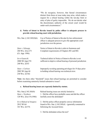 16
“We do recognize, however, that factual circumstances
distinct from those at issue today may arise, which make a
request for a refusal hearing within the ten-day limit or
entry of plea of guilty impossible. We do not decide what
the discretionary authority of the circuit court would be
under such circumstances.”
d. Notice of Intent to Revoke issued by police officer is adequate process to
provide refusal hearing court with jurisdiction.
Wis. Stat. § 343.305(9)(b) Use of Notice of Intent to Revoke by law enforcement
officer is adequate process to give the appropriate court
jurisdiction over the person.
State v. Schoepp Notice of Intent to Revoke is akin to Summons and
204 Wis. 2d at 271 Complaint requirements of Chapters 801 and 802.
(Ct. App. 1996)
In re Gautschi Technical defect in Notice of Intent to Revoke is not
2000 WI App 274 sufficient to deprive refusal hearing of personal jurisdiction
240 Wis. 2d 83
State v. Carlson Improperly revoking operating privileges for 19 days prior
2002 WI App 44 to holding refusal hearing was technical error.
250 Wis. 2d 562
Note: Are there other “threshold” issues that refusal hearings are permitted to consider
before examining statutorily limited substantive issues?
e. Refusal hearing issues are expressly limited by statute.
Wis. Stat.§ 343.305(9) Refusal hearing issues are strictly limited to:
State v. Nordness 1. Did the officer have probable cause and did the officer
128 Wis. 2d at 19 (1986) lawfully arrest the defendant?
In re Refusal of Anagnos 2. Did the police officer properly convey information
2012 WI 64 found in Wis. Stat. § 343.305(4) – (generally contained in
341 Wis. 2d 576 Informing the Accused form).
3. Did the defendant refuse the test?
 