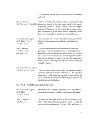 17
4. If defendant refused test, does he or she have affirmative
defense?
State v. Nordness There is no “actual driver” threshold issue. Refusal hearing
128 Wis. 2d at 27, 34 (1986) issues are limited to the four issues listed in the statute.
Restricting scope of refusal hearing does not deprive
defendant of due process. Procedural due process requires
that defendants be given notice and an opportunity to be
heard at a meaningful time and in a meaningful manner.
In re Refusal of Anagnos The issues that can be raised at a refusal hearing are strictly
2012 WI 64 ¶¶ 25, 33 limited to the issues enumerated in the refusal hearing
341 Wis. 2d 576 statute.
State v. Darling Trial courts power to regulate motor vehicle operating
143 Wis. 2d 839 privileges is not inherent, but instead is confined to those
(Ct. App. 1989) powers vested by the legislature. (This case is not a refusal
case. However, it stands for the important proposition that
court power is limited in matters involving the regulation of
motor vehicle operating privileges to powers explicitly
vested by statute).
City of Sun Prairie v. Davis
226 Wis. 2d 738 (1999) There are three areas where courts can exercise inherent
authority: 1) Court’s internal operations; 2) the regulation
of members of the bench and bar; and 3) ensuring that the
court functions efficiently and effectively to provide the
fair administration of justice.
Issue No. 1 - Probable Cause and lawful arrest
In re Refusal of Anagnos Defendant is not “lawfully” arrested if police did not have
2012 WI 64 reasonable suspicion or probable cause to stop defendant.
341 Wis. 2d 576
State v. Nordness “We view the revocation hearing as a determination merely
128 Wis. 2d 15 of an officer’s probable cause, not as a forum to weigh the
state’s and the defendant’s evidence…The trial court, in
 