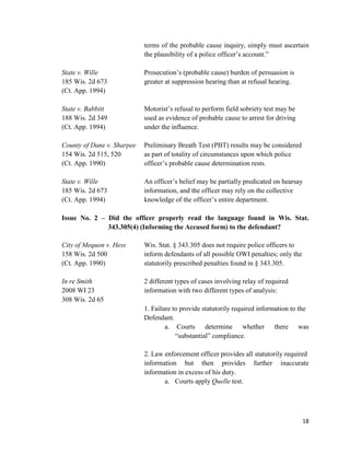 18
terms of the probable cause inquiry, simply must ascertain
the plausibility of a police officer’s account.”
State v. Wille Prosecution’s (probable cause) burden of persuasion is
185 Wis. 2d 673 greater at suppression hearing than at refusal hearing.
(Ct. App. 1994)
State v. Babbitt Motorist’s refusal to perform field sobriety test may be
188 Wis. 2d 349 used as evidence of probable cause to arrest for driving
(Ct. App. 1994) under the influence.
County of Dane v. Sharpee Preliminary Breath Test (PBT) results may be considered
154 Wis. 2d 515, 520 as part of totality of circumstances upon which police
(Ct. App. 1990) officer’s probable cause determination rests.
State v. Wille An officer’s belief may be partially predicated on hearsay
185 Wis. 2d 673 information, and the officer may rely on the collective
(Ct. App. 1994) knowledge of the officer’s entire department.
Issue No. 2 – Did the officer properly read the language found in Wis. Stat.
343.305(4) (Informing the Accused form) to the defendant?
City of Mequon v. Hess Wis. Stat. § 343.305 does not require police officers to
158 Wis. 2d 500 inform defendants of all possible OWI penalties; only the
(Ct. App. 1990) statutorily prescribed penalties found in § 343.305.
In re Smith 2 different types of cases involving relay of required
2008 WI 23 information with two different types of analysis:
308 Wis. 2d 65
1. Failure to provide statutorily required information to the
Defendant.
a. Courts determine whether there was
“substantial” compliance.
2. Law enforcement officer provides all statutorily required
information but then provides further inaccurate
information in excess of his duty.
a. Courts apply Quelle test.
 