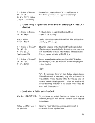 21
In re Refusal of Anagnos Prosecution’s burden of proof at a refusal hearing is
2012 WI 64 “substantially less than at a suppression hearing.”
341 Wis. 2d 576, 603-06
(Ziegler, J., concurring)
g. Refusal charge is separate and distinct from the underlying OWI/PAC/OCS
charge(s).
In re Refusal of Anagnos A refusal charge is separate and distinct from
2012 WI 64 ¶ 67 OWI/PAC/OCS charge.
State v. Brooks Courts have discretion to dismiss refusal with guilty plea to
133 Wis. 2d 347 underlying OWI charge.
In re Refusal of Bentdahl The plain language of the statute and recent interpretation
2013 WI 106 of statutory provisions in Brefka demonstrates circuit courts
351 Wis. 2d 739 lack discretion to dismiss a refusal charge if the defendant
(See footnote 10) does not request a hearing within 10 days.
In re Refusal of Bentdahl Courts lack authority to dismiss refusals (1) if defendant
2013 WI 106 pleads not guilty; or (2) if defendant fails to timely request
351 Wis. 2d 739 refusal hearing.
-BUT-
“We do recognize, however, that factual circumstances
distinct from those at issue today may arise, which make a
request for a refusal hearing within the ten-day limit or
entry of plea of guilty impossible. We do not decide what
the discretionary authority of the circuit court would be
under such circumstances.”
h. Implications of finding unlawful refusal
Wis. Stat. § 343.305(9)(d) At conclusion of refusal hearing, or within five days
thereafter, the court must render a decision in the implied
consent case.
Village of Elkhart Lake v. Failure to render a timely decision does not result in
Borzyskowski divestiture of court’s jurisdiction.
 