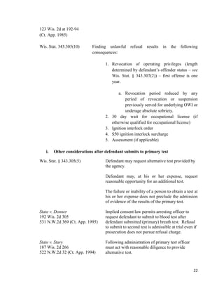 22
123 Wis. 2d at 192-94
(Ct. App. 1985)
Wis. Stat. 343.305(10) Finding unlawful refusal results in the following
consequences:
1. Revocation of operating privileges (length
determined by defendant’s offender status – see
Wis. Stat. § 343.307(2)) – first offense is one
year.
a. Revocation period reduced by any
period of revocation or suspension
previously served for underlying OWI or
underage absolute sobriety.
2. 30 day wait for occupational license (if
otherwise qualified for occupational license)
3. Ignition interlock order
4. $50 ignition interlock surcharge
5. Assessment (if applicable)
i. Other considerations after defendant submits to primary test
Wis. Stat. § 343.305(5) Defendant may request alternative test provided by
the agency.
Defendant may, at his or her expense, request
reasonable opportunity for an additional test.
The failure or inability of a person to obtain a test at
his or her expense does not preclude the admission
of evidence of the results of the primary test.
State v. Donner Implied consent law permits arresting officer to
192 Wis. 2d 305 request defendant to submit to blood test after
531 N.W.2d 369 (Ct. App. 1995) defendant submitted (primary) breath test. Refusal
to submit to second test is admissible at trial even if
prosecution does not pursue refusal charge.
State v. Stary Following administration of primary test officer
187 Wis. 2d 266 must act with reasonable diligence to provide
522 N.W.2d 32 (Ct. App. 1994) alternative test.
 