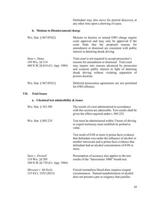 24
Defendant may also move for pretrial discovery at
any other time upon a showing of cause.
b. Motions to Dismiss/amend charge
Wis. Stat. § 967.055(2) Motions to dismiss or amend OWI charge require
court approval and may only be approved if the
court finds that the proposed reasons for
amendment or dismissal are consistent with public
interest in deterring drunk driving.
State v. Dums Trial court is not required to accept prosecutor’s
149 Wis. 2d 314 reasons for amendment or dismissal. Trial court
440 N.W.2d 814 (Ct. App. 1989) may inquire into reasons advanced by prosecutor
and examine public interest in light of deterring
drunk driving without violating separation of
powers doctrine.
Wis. Stat. § 967.055(3) Deferred prosecution agreements are not permitted
for OWI offenses.
VII. Trial Issues
a. Chemical test admissibility & issues
Wis. Stat. § 343.305 The results of a test administered in accordance
with this section are admissible. Test results shall be
given the effect required under s. 885.235.
Wis. Stat. § 885.235 Test must be administered within 3 hours of driving
or expert testimony must establish its probative
value.
Test result of 0.08 or more is prima facie evidence
that defendant was under the influence of alcohol or
another intoxicant and is prima facie evidence that
defendant had an alcohol concentration of 0.08 or
more.
State v. Dwinell Presumption of accuracy also applies to the test
119 Wis. 2d 305 results of the “Intoximeter 3000” breath test.
349 N.W.2d 739 (Ct. App. 1984)
Missouri v. McNeely Forced warrantless blood draw requires exigent
133 S.Ct. 1552 (2013) circumstances. Natural metabolization of alcohol
does not present a per se exigency that justifies
 