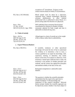 25
exception to 4th
Amendment. Exigency in this
context must be based on totality of circumstances.
Wis. Stat. § 343.305(5)(b) Blood sample must be taken by a physician,
registered nurse, medical technologist, physician
assistant, phlebotomist, or other medical
professional who is authorized to draw blood, or a
person acting under the direction of a physician.
State v. Hinz DOT published chart estimating blood alcohol
121 Wis. 2d 282 concentration by reference to number of drinks
360 N.W.2d 56 (Ct. App. 1984) consumed, adjusted for body weight and time is
admissible in drunk-driving cases.
b. Chain of custody
State v. McCoy Alleged gaps in a chain of custody go to the weight
2007 WI App 15, ¶ 9 of the evidence rather than its admissibility.
298 Wis. 2d 523, 528
728 N.W.2d 54, 56
c. Expert Witnesses/Daubert
Wis. Stat. § 902.07(1) If scientific, technical, or other specialized
knowledge will assist the trier of fact to understand
the evidence or to determine a fact in issue, a
witness qualified as an expert by knowledge, skill,
experience, training, or education, may testify
thereto in the form of an opinion or otherwise, if the
testimony is based upon sufficient facts or data, the
testimony is the product of reliable principles and
methods, and the witness has applied the principles
and methods reliably to the facts of the case.
State v. Giese Retrograde extrapolation is admissible under
2014 WI App 92, ¶ 17 Daubert.
356 Wis. 2d 796, 805
854 N.W.2d 687, 691
State v. Giese The question is whether the scientific principles
2014 WI App 92, ¶ 18 and methods that the expert relies upon have a
356 Wis. 2d 796, 806 reliable foundation “in the knowledge and
854 N.W.2d 687, 691 experience of [the expert's] discipline.” Relevant
factors include whether the scientific approach can
be objectively tested, whether it has been subject to
 