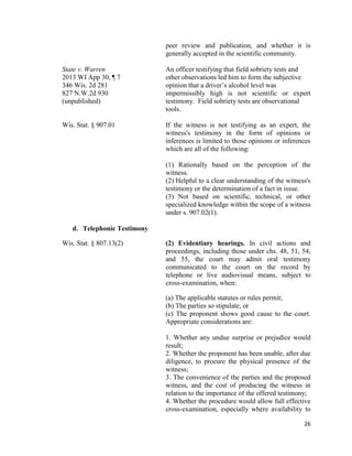 26
peer review and publication, and whether it is
generally accepted in the scientific community.
State v. Warren An officer testifying that field sobriety tests and
2013 WI App 30, ¶ 7 other observations led him to form the subjective
346 Wis. 2d 281 opinion that a driver’s alcohol level was
827 N.W.2d 930 impermissibly high is not scientific or expert
(unpublished) testimony. Field sobriety tests are observational
tools.
Wis. Stat. § 907.01 If the witness is not testifying as an expert, the
witness's testimony in the form of opinions or
inferences is limited to those opinions or inferences
which are all of the following:
(1) Rationally based on the perception of the
witness.
(2) Helpful to a clear understanding of the witness's
testimony or the determination of a fact in issue.
(3) Not based on scientific, technical, or other
specialized knowledge within the scope of a witness
under s. 907.02(1).
d. Telephonic Testimony
Wis. Stat. § 807.13(2) (2) Evidentiary hearings. In civil actions and
proceedings, including those under chs. 48, 51, 54,
and 55, the court may admit oral testimony
communicated to the court on the record by
telephone or live audiovisual means, subject to
cross-examination, when:
(a) The applicable statutes or rules permit;
(b) The parties so stipulate; or
(c) The proponent shows good cause to the court.
Appropriate considerations are:
1. Whether any undue surprise or prejudice would
result;
2. Whether the proponent has been unable, after due
diligence, to procure the physical presence of the
witness;
3. The convenience of the parties and the proposed
witness, and the cost of producing the witness in
relation to the importance of the offered testimony;
4. Whether the procedure would allow full effective
cross-examination, especially where availability to
 