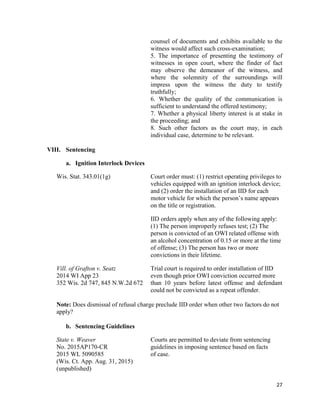 27
counsel of documents and exhibits available to the
witness would affect such cross-examination;
5. The importance of presenting the testimony of
witnesses in open court, where the finder of fact
may observe the demeanor of the witness, and
where the solemnity of the surroundings will
impress upon the witness the duty to testify
truthfully;
6. Whether the quality of the communication is
sufficient to understand the offered testimony;
7. Whether a physical liberty interest is at stake in
the proceeding; and
8. Such other factors as the court may, in each
individual case, determine to be relevant.
VIII. Sentencing
a. Ignition Interlock Devices
Wis. Stat. 343.01(1g) Court order must: (1) restrict operating privileges to
vehicles equipped with an ignition interlock device;
and (2) order the installation of an IID for each
motor vehicle for which the person’s name appears
on the title or registration.
IID orders apply when any of the following apply:
(1) The person improperly refuses test; (2) The
person is convicted of an OWI related offense with
an alcohol concentration of 0.15 or more at the time
of offense; (3) The person has two or more
convictions in their lifetime.
Vill. of Grafton v. Seatz Trial court is required to order installation of IID
2014 WI App 23 even though prior OWI conviction occurred more
352 Wis. 2d 747, 845 N.W.2d 672 than 10 years before latest offense and defendant
could not be convicted as a repeat offender.
Note: Does dismissal of refusal charge preclude IID order when other two factors do not
apply?
b. Sentencing Guidelines
State v. Weaver Courts are permitted to deviate from sentencing
No. 2015AP170-CR guidelines in imposing sentence based on facts
2015 WL 5090585 of case.
(Wis. Ct. App. Aug. 31, 2015)
(unpublished)
 