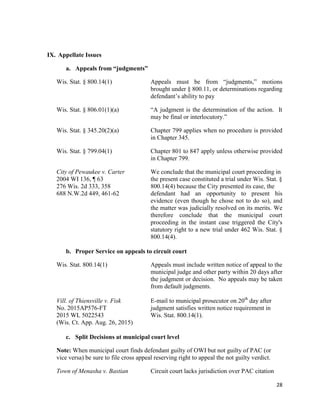 28
IX. Appellate Issues
a. Appeals from “judgments”
Wis. Stat. § 800.14(1) Appeals must be from “judgments,” motions
brought under § 800.11, or determinations regarding
defendant’s ability to pay
Wis. Stat. § 806.01(1)(a) “A judgment is the determination of the action. It
may be final or interlocutory.”
Wis. Stat. § 345.20(2)(a) Chapter 799 applies when no procedure is provided
in Chapter 345.
Wis. Stat. § 799.04(1) Chapter 801 to 847 apply unless otherwise provided
in Chapter 799.
City of Pewaukee v. Carter We conclude that the municipal court proceeding in
2004 WI 136, ¶ 63 the present case constituted a trial under Wis. Stat. §
276 Wis. 2d 333, 358 800.14(4) because the City presented its case, the
688 N.W.2d 449, 461-62 defendant had an opportunity to present his
evidence (even though he chose not to do so), and
the matter was judicially resolved on its merits. We
therefore conclude that the municipal court
proceeding in the instant case triggered the City's
statutory right to a new trial under 462 Wis. Stat. §
800.14(4).
b. Proper Service on appeals to circuit court
Wis. Stat. 800.14(1) Appeals must include written notice of appeal to the
municipal judge and other party within 20 days after
the judgment or decision. No appeals may be taken
from default judgments.
Vill. of Thiensville v. Fisk E-mail to municipal prosecutor on 20th
day after
No. 2015AP576-FT judgment satisfies written notice requirement in
2015 WL 5022543 Wis. Stat. 800.14(1).
(Wis. Ct. App. Aug. 26, 2015)
c. Split Decisions at municipal court level
Note: When municipal court finds defendant guilty of OWI but not guilty of PAC (or
vice versa) be sure to file cross appeal reserving right to appeal the not guilty verdict.
Town of Menasha v. Bastian Circuit court lacks jurisdiction over PAC citation
 
