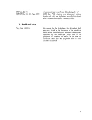 29
178 Wis. 2d 191 where municipal court found defendant guilty of
503 N.W.2d 382 (Ct. App. 1993) OWI but PAC citation was dismissed without
finding of guilt and defendant appealed to circuit
court without municipality cross-appealing
d. Bond Requirement
Wis. Stat. § 800.14 On appeal by the defendant, the defendant shall
execute a bond, at the discretion of the municipal
judge, to the municipal court with or without surety,
approved by the municipal judge, that if the
judgment is affirmed in whole or in part the
defendant shall pay the judgment and all costs
awarded on appeal.
 
