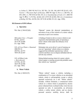 3
to Joshua S., 2005 WI 84, ¶ 16, 282 Wis. 2d 150, 160, 698 N.W.2d 631, 635;
Currier v. Wisconsin Dep't of Revenue, 2006 WI App 12, ¶ 6 n. 2, 288 Wis. 2d
693, 698 n. 2, 709 N.W.2d 520, 523; In re Guardianship of Carly A.T., 2004 WI
App 73, ¶¶ 6- 7, 272 Wis. 2d 662, 667, 679 N.W.2d 903, 905; In re Commitment
of Bollig, 222 Wis. 2d 558, 565, 587 N.W.2d 908, 911 (Ct. App. 1998).
III.Elements of OWI offense
a. Operation
Wis. Stat. § 346.63(3)(b) “Operate” means the physical manipulation or
activation of any of the controls of a motor vehicle
necessary to put it in to motion.
Milwaukee Cnty. v. Proegler A finding of intent to drive or move vehicle is not
95 Wis. 2d 614 required to find defendant guilty of operating a
291 N.W.2d 608 motor vehicle while under the influence of an
(Ct. App. 1980) intoxicant.
Vill. of Cross Plains v. Haanstad Defendant who sat in driver’s seat of running car
2006 WI 16 was not “operating” vehicle where no evidence
288 Wis. 2d 573 suggested that defendant operated any vehicle
709 N.W.2d 447 controls and there was no dispute defendant did not
activate any controls.
Vill. of Elkhart Lake Sitting behind steering wheel of a motor vehicle
v. Borzyskowski whose engine is running can provide probable cause
123 Wis. 2d 185 that vehicle was “operated.”
366 N.W.2d 506
(Ct. App. 1985)
b. Motor Vehicle
Wis. Stat. § 340.01(35) “Motor vehicle” means a vehicle, including a
combination of 2 or more vehicles or an articulated
vehicle, which is self-propelled, except a vehicle
operated exclusively on a rail. “Motor vehicle”
includes, without limitation, a commercial motor
vehicle or a vehicle which is propelled by electric
power obtained from overhead trolley wires but not
operated on rails. A snowmobile, an all-terrain
vehicle, a utility terrain vehicle, and an electric
personal assistive mobility device shall be
 
