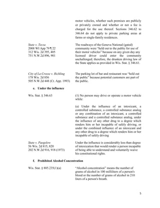5
motor vehicles, whether such premises are publicly
or privately owned and whether or not a fee is
charged for the use thereof. Sections 346.62 to
346.64 do not apply to private parking areas at
farms or single-family residences.
State v. Tecza The roadways of the Geneva National (gated)
2008 WI App 79 ¶ 22 community were “held out to the public for use of
312 Wis. 2d 395, 405 their motor vehicles” because on any given day any
751 N.W.2d 896, 901 licensed driver could enter the community
unchallenged; therefore, the drunken driving law of
the State applies as provided in Wis. Stat. § 346.61.
City of La Crosse v. Richling The parking lot of bar and restaurant was “held out
178 Wis. 2d 856 the public” because potential customers are part of
505 N.W.2d 448 (Ct. App. 1993) the public.
e. Under the influence
Wis. Stat. § 346.63 (1) No person may drive or operate a motor vehicle
while:
(a) Under the influence of an intoxicant, a
controlled substance, a controlled substance analog
or any combination of an intoxicant, a controlled
substance and a controlled substance analog, under
the influence of any other drug to a degree which
renders him or her incapable of safely driving, or
under the combined influence of an intoxicant and
any other drug to a degree which renders him or her
incapable of safely driving
State v. Paegelow Under the influence is considerably less than degree
56 Wis. 2d 815, 820 of intoxication that would render a person incapable
202 N.W.2d 916, 918 (1973) of being able to understand and voluntarily waive
his constitutional rights.
f. Prohibited Alcohol Concentration
Wis. Stat. § 885.235(1)(a) “Alcohol concentration” means the number of
grams of alcohol in 100 milliliters of a person's
blood or the number of grams of alcohol in 210
liters of a person's breath.
 