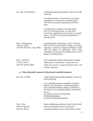 6
Wis. Stat. § 340.01(46m) “Prohibited alcohol concentration” means one of the
following:
(a) If the person has 2 or fewer prior convictions,
suspensions, or revocations, as counted under s.
343.307(1), an alcohol concentration of 0.08 or
more.
(c) If the person is subject to an order under s.
343.301 or if the person has 3 or more prior
convictions, suspensions or revocations, as counted
under s. 343.307(1), an alcohol concentration of
more than 0.02.
State v. Muehlenberg Constitutionality of penalizing “status” of having
118 Wis. 2d 502 BAC of 0.10% or more upheld. Statute not void for
347 N.W.2d 914 (Ct. App. 1984) vagueness, as person of common intelligence could,
with fair degree of definiteness, know when
consumption of alcohol was putting him or her in
danger of violating statute.
State v. McManus Per se prohibited alcohol concentration is separate
152 Wis. 2d 113 offense that is constitutional – statute does not
447 N.W.2d 654 (1989) violate due process or equal protection and is not
void for vagueness.
g. With a Detectable Amount of a Restricted Controlled Substance
Wis. Stat. § 340.01 (50m) “Restricted controlled substance” means any
of the following:
(a) A controlled substance included in schedule I
under ch. 961 other than a tetrahydrocannabinol.
(b) A controlled substance analog, as defined in s.
961.01(4m), of a controlled substance described in
par. (a).
(c) Cocaine or any of its metabolites.
(d) Methamphetamine.
(e) Delta-9-tetrahydrocannabinol.
State v. Smet Statute prohibiting operation of motor vehicle while
2005 WI App 263 having a detectable amount of a restricted
288 Wis. 2d 525 controlled substance in one’s blood did not violate
 