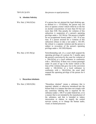 7
709 N.W.2d 474 due process or equal protection.
h. Absolute Sobriety
Wis. Stat. § 346.63(2m) If a person has not attained the legal drinking age,
as defined in s. 125.02(8m), the person may not
drive or operate a motor vehicle while he or she has
an alcohol concentration of more than 0.0 but not
more than 0.08. One penalty for violation of this
subsection is suspension of a person's operating
privilege under s. 343.30(1p). The person is eligible
for an occupational license under s. 343. 10 at any
time. If a person arrested for a violation of this
subsection refuses to take a test under s. 343.305,
the refusal is a separate violation and the person is
subject to revocation of the person's operating
privilege under s. 343.305(10)(em).
Wis. Stat. § 343.30(1p) Notwithstanding sub. (1), a court shall suspend the
operating privilege of a person for 3 months upon
the person's conviction by the court for violation of
s. 346.63(2m) or a local ordinance in conformity
with s. 346.63(2m). If there was a minor passenger
under 16 years of age in the motor vehicle at the
time of the violation that gave rise to the conviction
under s. 346.63(2m) or a local ordinance in
conformity with s. 346.63(2m), the court shall
suspend the operating privilege of the person for 6
months.
i. Hazardous inhalants
Wis. Stat. § 340.01(20r) “Hazardous inhalant” means a substance that is
ingested, inhaled, or otherwise introduced into the
human body in a manner that does not comply with
any cautionary labeling that is required for the
substance under s. 100.37 or under federal law, or in
a manner that is not intended by the manufacturer of
the substance, and that is intended to induce
intoxication or elation, to stupefy the central
nervous system, or to change the human audio,
visual, or mental processes.
 