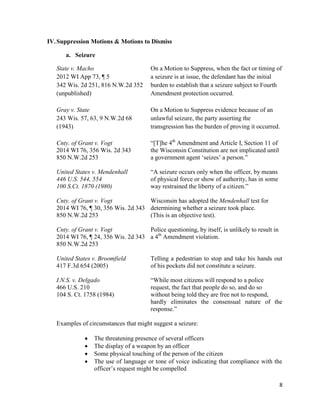 8
IV.Suppression Motions & Motions to Dismiss
a. Seizure
State v. Macho On a Motion to Suppress, when the fact or timing of
2012 WI App 73, ¶ 5 a seizure is at issue, the defendant has the initial
342 Wis. 2d 251, 816 N.W.2d 352 burden to establish that a seizure subject to Fourth
(unpublished) Amendment protection occurred.
Gray v. State On a Motion to Suppress evidence because of an
243 Wis. 57, 63, 9 N.W.2d 68 unlawful seizure, the party asserting the
(1943) transgression has the burden of proving it occurred.
Cnty. of Grant v. Vogt “[T]he 4th
Amendment and Article I, Section 11 of
2014 WI 76, 356 Wis. 2d 343 the Wisconsin Constitution are not implicated until
850 N.W.2d 253 a government agent ‘seizes’ a person.”
United States v. Mendenhall “A seizure occurs only when the officer, by means
446 U.S. 544, 554 of physical force or show of authority, has in some
100 S.Ct. 1870 (1980) way restrained the liberty of a citizen.”
Cnty. of Grant v. Vogt Wisconsin has adopted the Mendenhall test for
2014 WI 76, ¶ 30, 356 Wis. 2d 343 determining whether a seizure took place.
850 N.W.2d 253 (This is an objective test).
Cnty. of Grant v. Vogt Police questioning, by itself, is unlikely to result in
2014 WI 76, ¶ 24, 356 Wis. 2d 343 a 4th
Amendment violation.
850 N.W.2d 253
United States v. Broomfield Telling a pedestrian to stop and take his hands out
417 F.3d 654 (2005) of his pockets did not constitute a seizure.
I.N.S. v. Delgado “While most citizens will respond to a police
466 U.S. 210 request, the fact that people do so, and do so
104 S. Ct. 1758 (1984) without being told they are free not to respond,
hardly eliminates the consensual nature of the
response.”
Examples of circumstances that might suggest a seizure:
 The threatening presence of several officers
 The display of a weapon by an officer
 Some physical touching of the person of the citizen
 The use of language or tone of voice indicating that compliance with the
officer’s request might be compelled
 